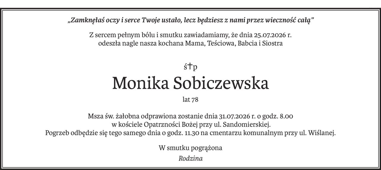 „Zamknęłaś oczy i serce Twoje ustało, lecz będziesz z nami przez wieczność całą”
Z sercem pełnym bólu i smutku zawiadamiamy, że dnia 25.07.2026 r.
odeszła nagle nasza kochana Mama, Teściowa, Babcia i Siostra
ś+p
Monika Sobiczewska
lat 78
Msza św. żałobna odprawiona zostanie dnia 31.07.2026 r. o godz. 8.00
 w kościele Opatrzności Bożej przy ul. Sandomierskiej.
Pogrzeb odbędzie się tego samego dnia o godz. 11.30 na cmentarzu komunalnym przy ul. Wiślanej.
W smutku pogrążona
Rodzina