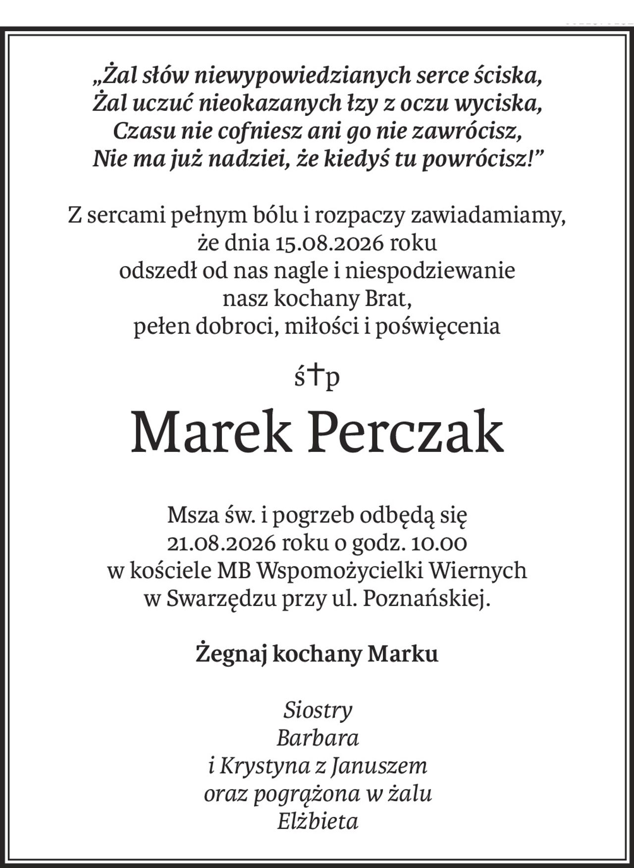 „Żal słów niewypowiedzianych serce ściska,
Żal uczuć nieokazanych łzy z oczu wyciska,
Czasu nie cofniesz ani go nie zawrócisz,
Nie ma już nadziei, że kiedyś tu powrócisz!”
Z sercami pełnym bólu i rozpaczy zawiadamiamy,
że dnia 15.08.2026 roku
odszedł od nas nagle i niespodziewanie
nasz kochany Brat,
pełen dobroci, miłości i poświęcenia
ś+p
Marek Perczak
Msza św. i pogrzeb odbędą się
21.08.2026 roku o godz. 10.00
w kościele MB Wspomożycielki Wiernych
w Swarzędzu przy ul. Poznańskiej.
Żegnaj kochany Marku
Siostry
Barbara
i Krystyna z Januszem
oraz pogrążona w żalu
Elżbieta
