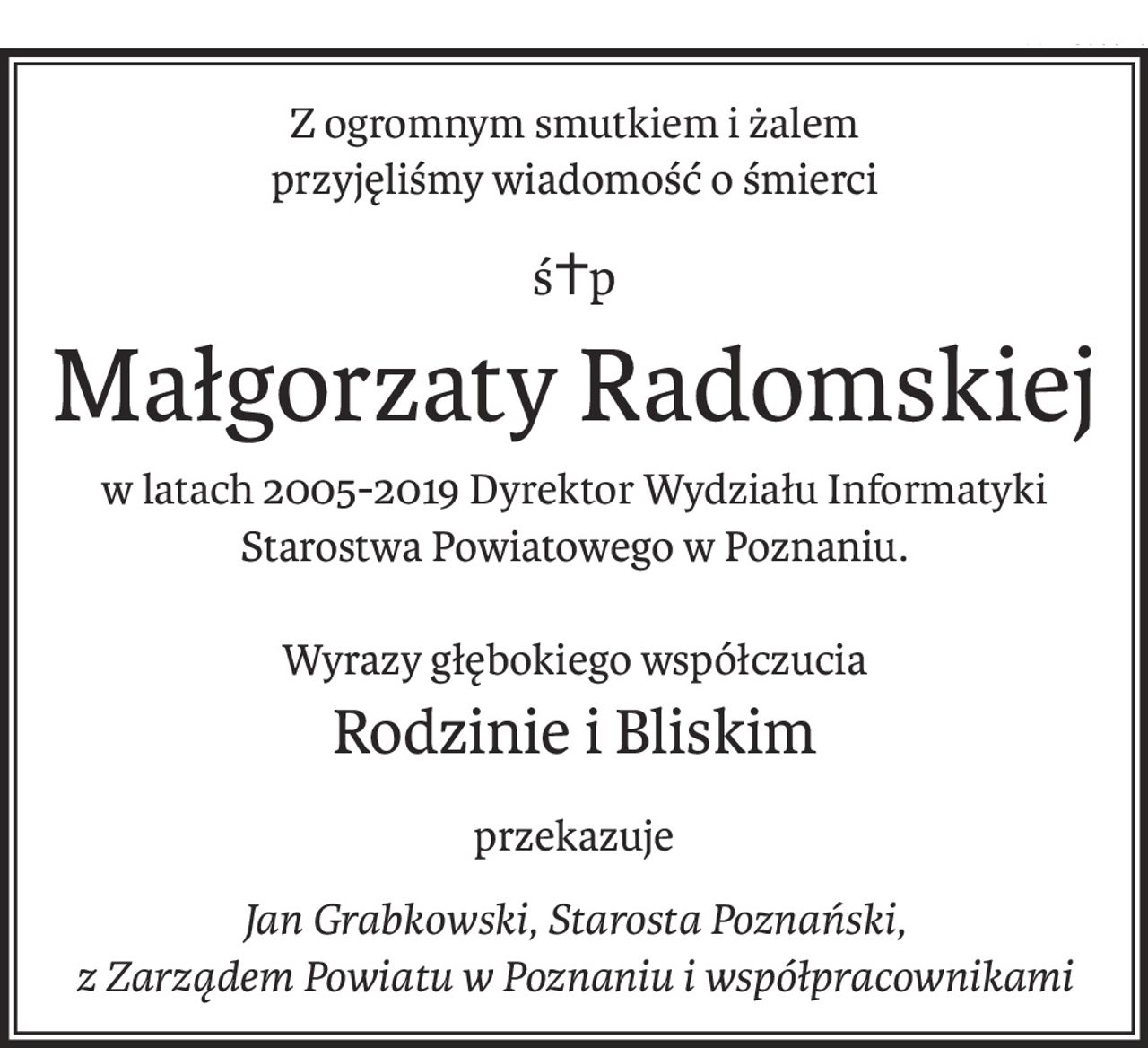 Z ogromnym smutkiem i żalem
przyjęliśmy wiadomość o śmierci
ś+p
Małgorzaty Radomskiej
w latach 2005-2019 Dyrektor Wydziału Informatyki
Starostwa Powiatowego w Poznaniu.
Wyrazy głębokiego współczucia
Rodzinie i Bliskim
przekazuje
Jan Grabkowski, Starosta Poznański,
z Zarządem Powiatu w Poznaniu i współpracownikami