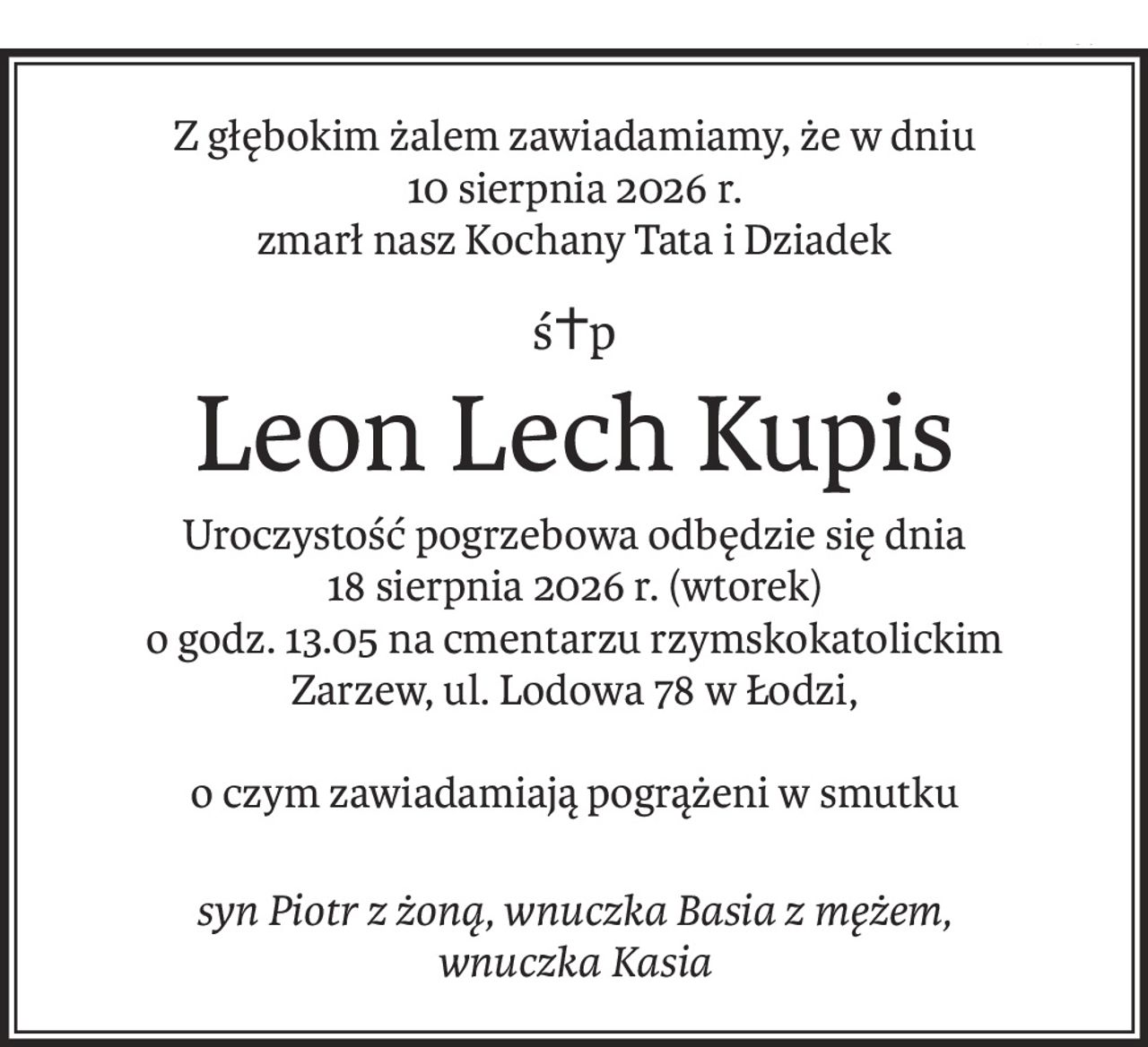 Z głębokim żalem zawiadamiamy, że w dniu 10 sierpnia 2026 r. zmarł nasz Kochany Tata i Dziadek

Śp. Leon Lech Kupis

Uroczystość pogrzebowa odbędzie się dnia 18.08.2026 r. (wtorek) o godz. 13.05 na cmentarzu rzymskokatolickim Zarzew, ul. Lodowa 78 w Łodzi,
o czym zawiadamiają pogrążeni w smutku
syn Piotr z żoną, wnuczka Basia z mężem, wnuczka Kasia