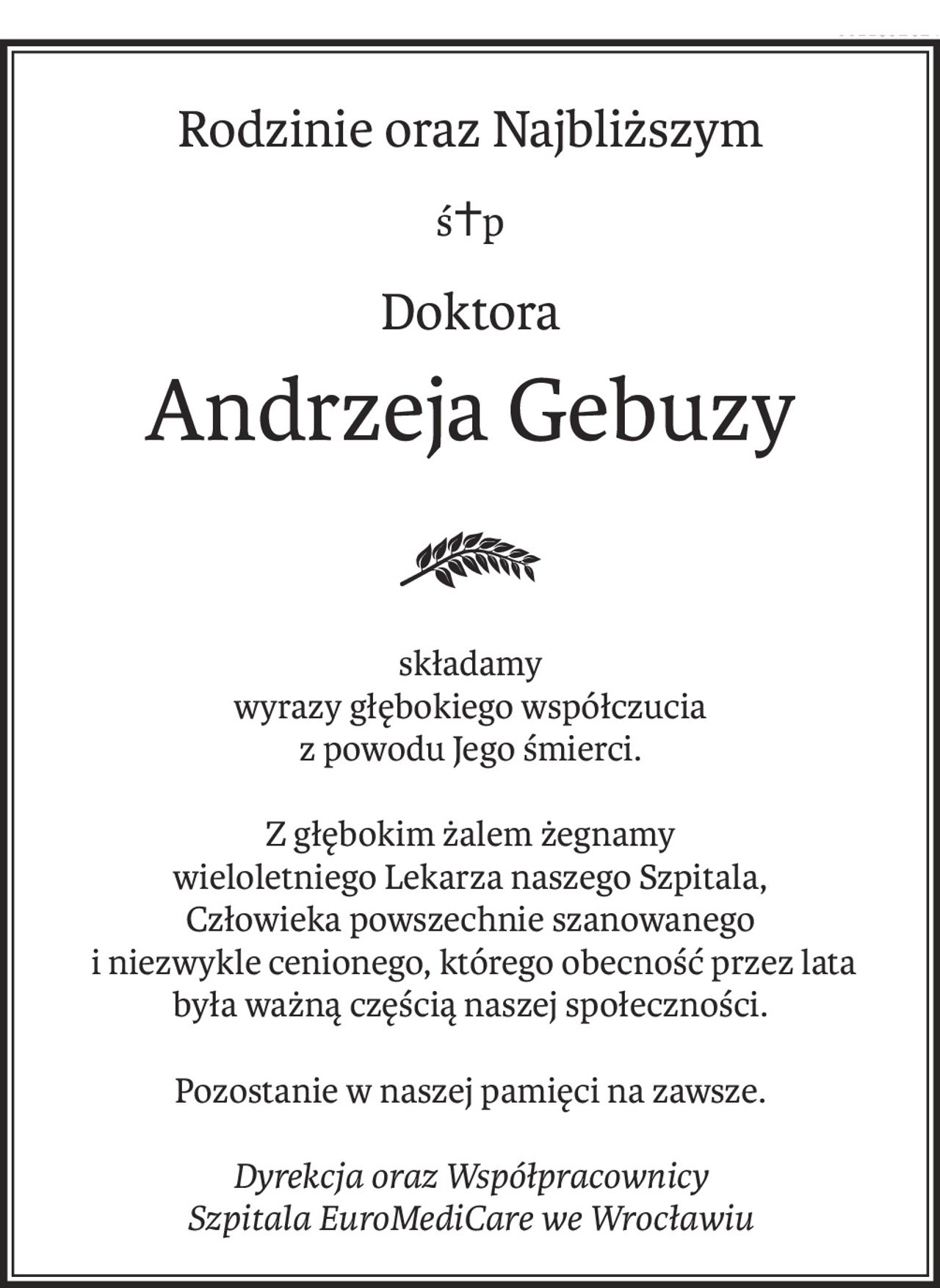 Rodzinie oraz Najbliższym
ś+p
Doktora
Andrzeja Gebuzy
składamy
wyrazy głębokiego współczucia
z powodu Jego śmierci.
Z głębokim żalem żegnamy
wieloletniego Lekarza naszego Szpitala,
Człowieka powszechnie szanowanego
 i niezwykle cenionego, którego obecność przez lata
była ważną częścią naszej społeczności.
Pozostanie w naszej pamięci na zawsze.
Dyrekcja oraz Współpracownicy
Szpitala EuroMediCare we Wrocławiu