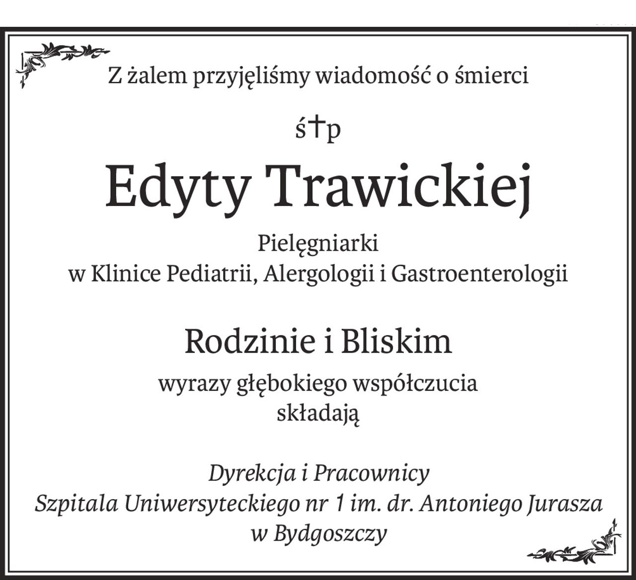 Z żalem przyjęliśmy wiadomość o śmierci
ś+p
Edyty Trawickiej
Pielęgniarki
w Klinice Pediatrii, Alergologii i Gastroenterologii
Rodzinie i Bliskim
wyrazy głębokiego współczucia
składają
Dyrekcja i Pracownicy
Szpitala Uniwersyteckiego nr1 im. dr. Antoniego Jurasza w Bydgoszczy