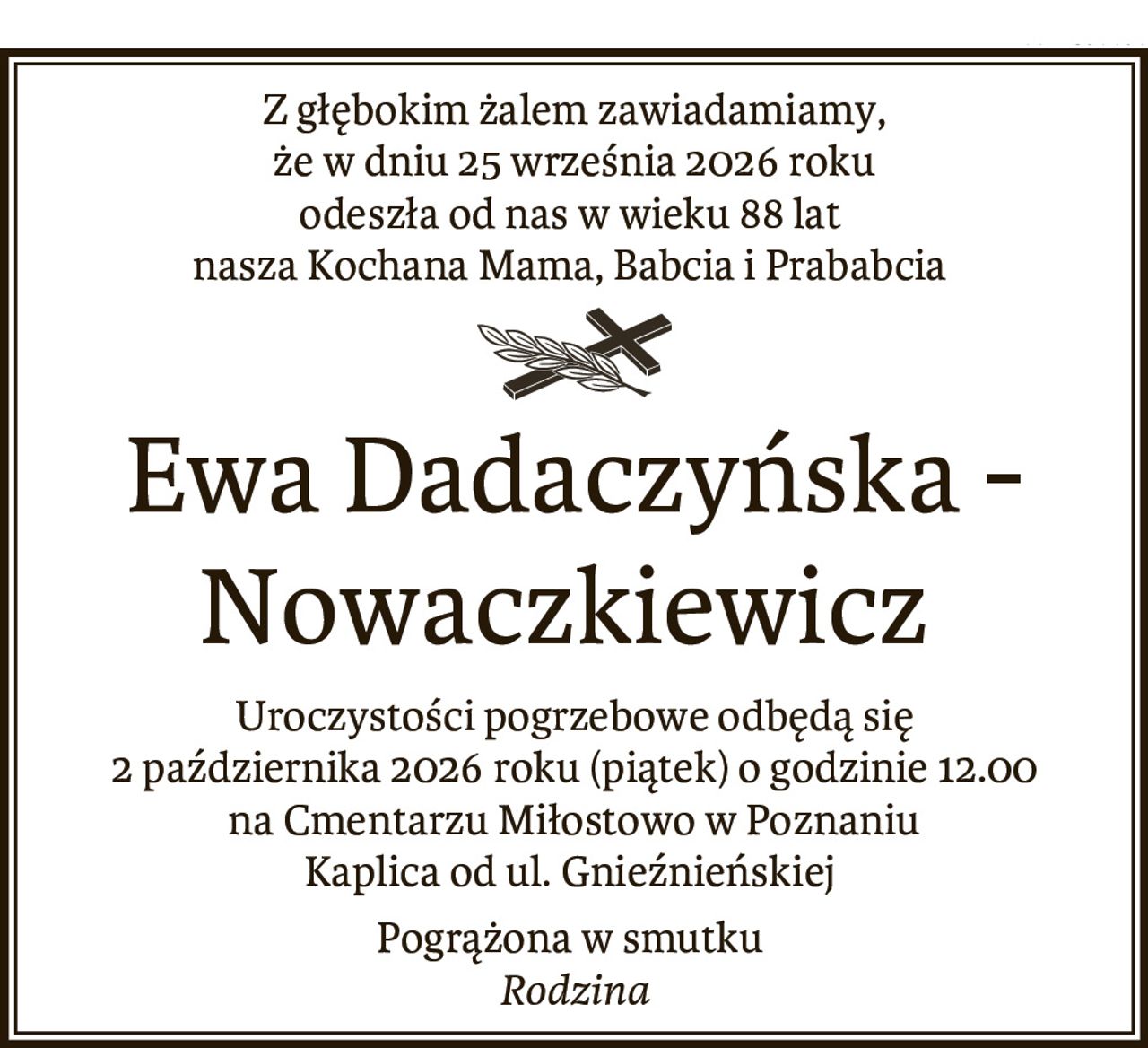 Z głębokim żalem zawiadamiamy,
że w dniu 25 września 2026 roku
odeszła od nas w wieku 88 lat
nasza Kochana Mama, Babcia i Prababcia


Ewa Dadaczyńska -
Nowaczkiewicz


Uroczystości pogrzebowe odbędą się
2 października 2026 roku (piątek) o godzinie 12.00
na Cmentarzu Miłostowo w Poznaniu
Kaplica od ul. Gnieźnieńskiej.


Pogrążona w smutku

Rodzina