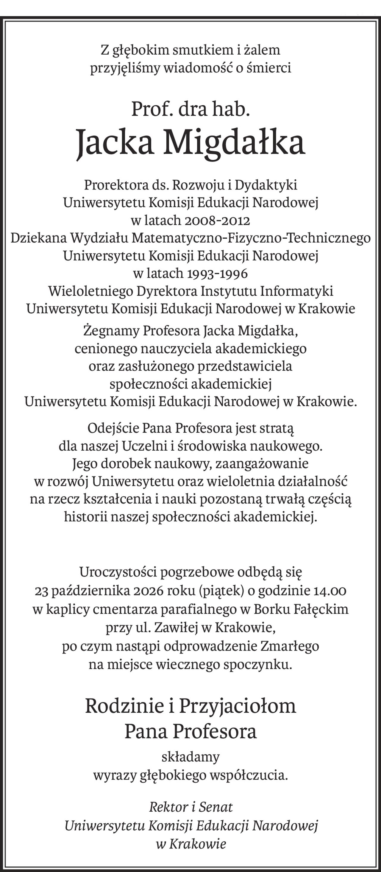 Z głębokim smutkiem i żalem
przyjęliśmy wiadomość o śmierci
Prof. dra hab.
Jacka Migdałka
Prorektora ds. Rozwoju i Dydaktyki
Uniwersytetu Komisji Edukacji Narodowej
w latach 2008-2012
Dziekana Wydziału Matematyczno-Fizyczno-Technicznego Uniwersytetu Komisji Edukacji Narodowej
w latach 1993-1996
Wieloletniego Dyrektora Instytutu Informatyki Uniwersytetu Komisji Edukacji Narodowej w Krakowie
Żegnamy Profesora Jacka Migdałka,
cenionego nauczyciela akademickiego
oraz zasłużonego przedstawiciela
społeczności akademickiej
Uniwersytetu Komisji Edukacji Narodowej w Krakowie.
Odejście Pana Profesora jest stratą 
dla naszej Uczelni i środowiska naukowego.
Jego dorobek naukowy, zaangażowanie 
w rozwój Uniwersytetu oraz wieloletnia działalność 
na rzecz kształcenia i nauki pozostaną trwałą częścią historii naszej społeczności akademickiej.
Uroczystości pogrzebowe odbędą się 
23 października 2026 roku (piątek) o godzinie 14.00 
w kaplicy cmentarza parafialnego w Borku Fałęckim 
przy ul. Zawiłej w Krakowie, 
po czym nastąpi odprowadzenie Zmarłego 
na miejsce wiecznego spoczynku.
Rodzinie i Przyjaciołom 
Pana Profesora
składamy
wyrazy głębokiego współczucia.
Rektor i Senat
Uniwersytetu Komisji Edukacji Narodowej
w Krakowie