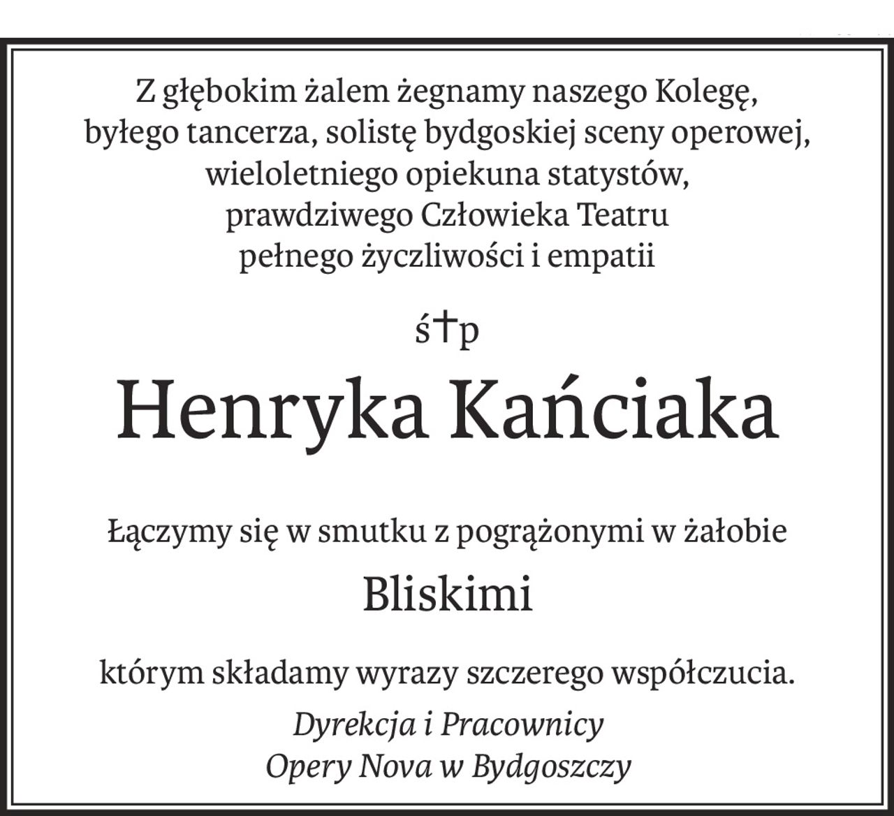 Z głębokim żalem żegnamy naszego Kolegę,
byłego tancerza, solistę bydgoskiej sceny operowej,
wieloletniego opiekuna statystów,
prawdziwego Człowieka Teatru
pełnego życzliwości i empatii
ś+p
Henryka Kańciaka
Łączymy się w smutku z pogrążonymi w żałobie
Bliskimi
którym składamy wyrazy szczerego współczucia.
Dyrekcja i Pracownicy
Opery Nova w Bydgoszczy
