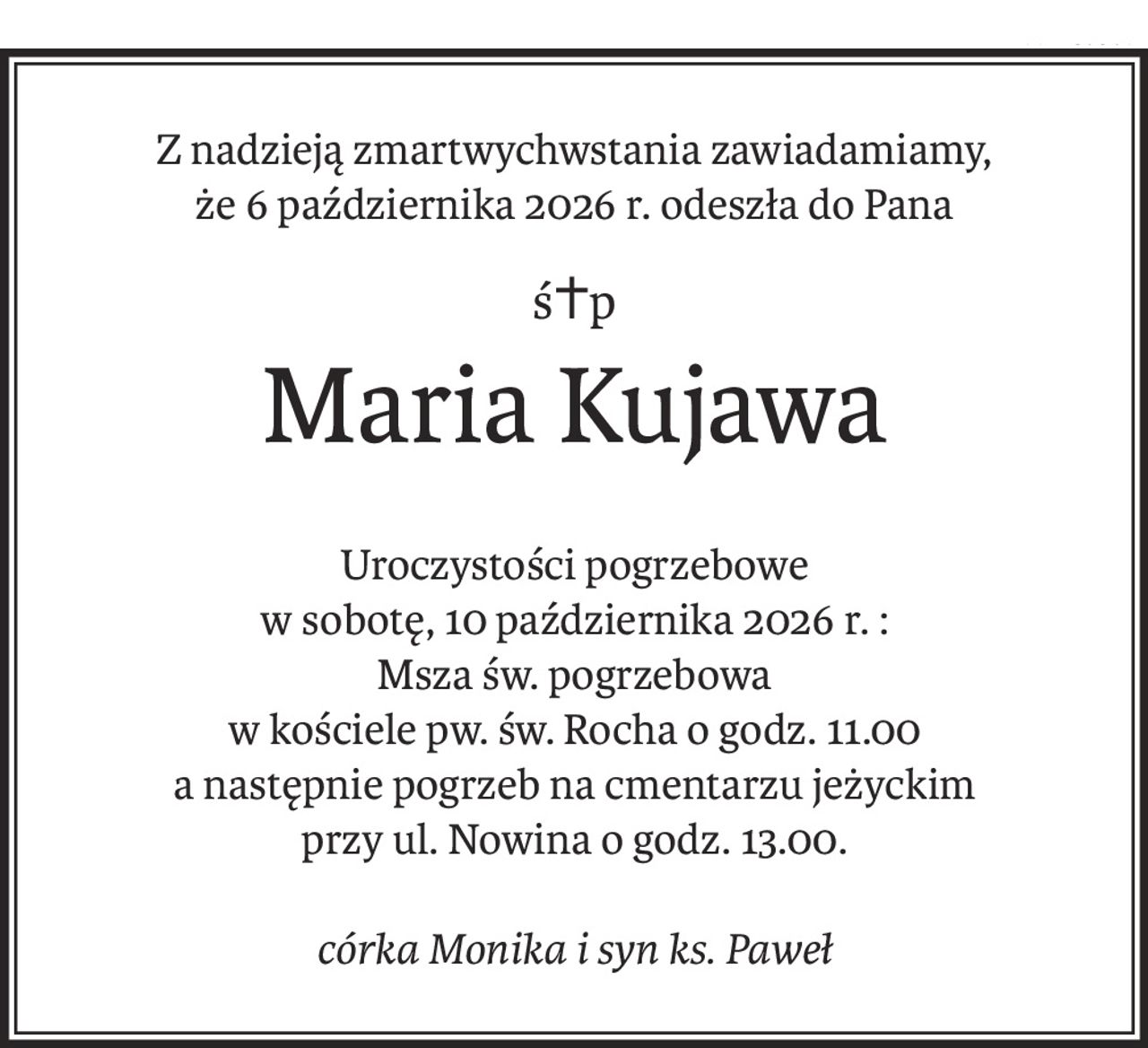 Z nadzieją zmartwychwstania zawiadamiamy,
że 6 października 2026 r. odeszła do Pana
ś+p
Maria Kujawa
Uroczystości pogrzebowe
w sobotę, 10 października 2026 r. :
Msza św. pogrzebowa
w kościele pw. św. Rocha o godz. 11.00
a następnie pogrzeb na cmentarzu jeżyckim
przy ul. Nowina o godz. 13.00.

córka Monika i syn ks. Paweł