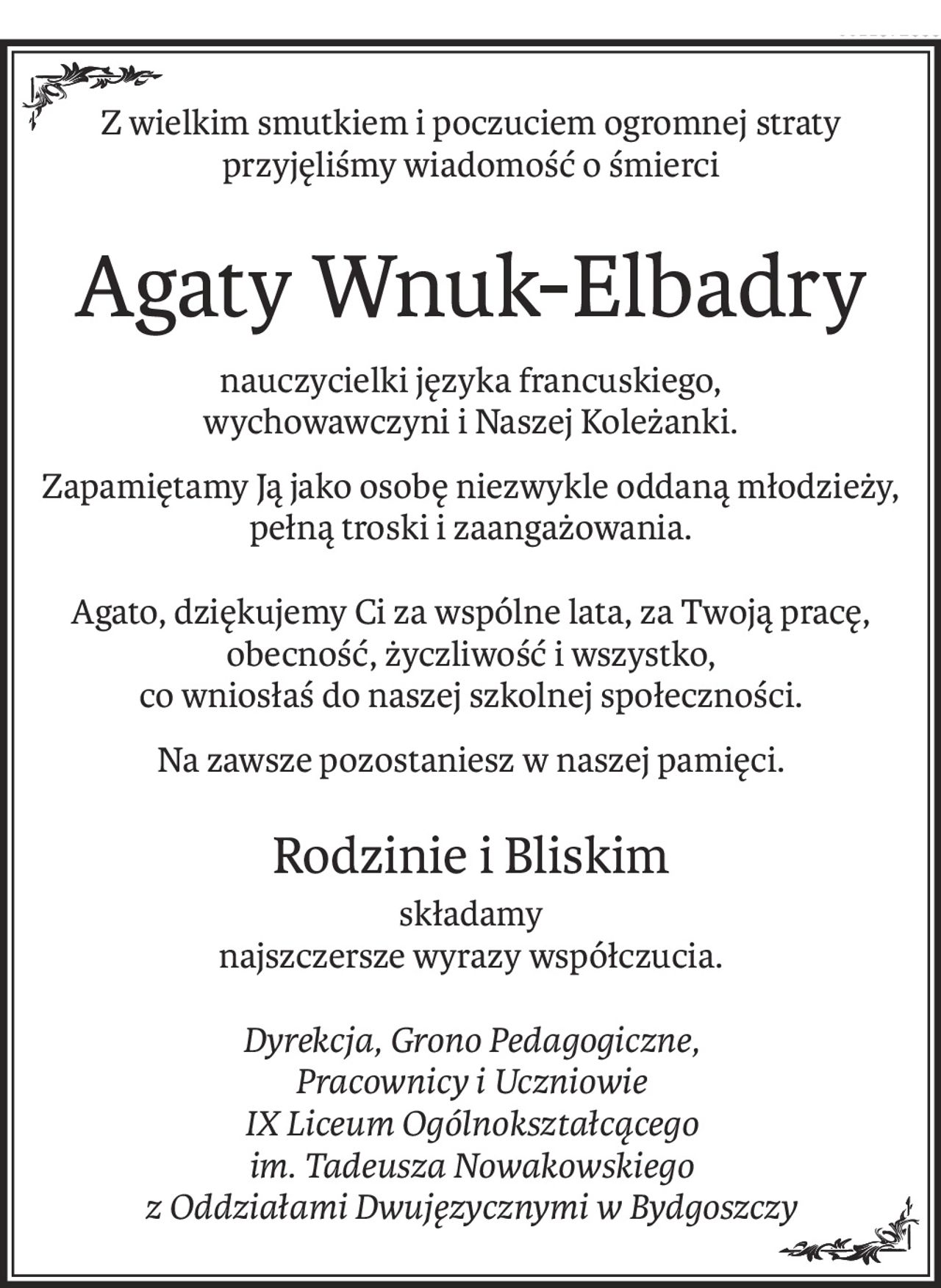 Z wielkim smutkiem i poczuciem ogromnej straty
przyjęliśmy wiadomość o śmierci
Agaty Wnuk-Elbadry
nauczycielki języka francuskiego,
wychowawczyni i Naszej Koleżanki.
Zapamiętamy Ją jako osobę niezwykle oddaną młodzieży, pełną troski i zaangażowania.
Agato, dziękujemy Ci za wspólne lata, za Twoją pracę, obecność, życzliwość i wszystko, 
co wniosłaś do naszej szkolnej społeczności.
Na zawsze pozostaniesz w naszej pamięci.
Rodzinie i Bliskim
składamy
najszczersze wyrazy współczucia.
Dyrekcja, Grono Pedagogiczne,
Pracownicy i Uczniowie
IX Liceum Ogólnokształcącego
im. Tadeusza Nowakowskiego
z Oddziałami Dwujęzycznymi w Bydgoszczy