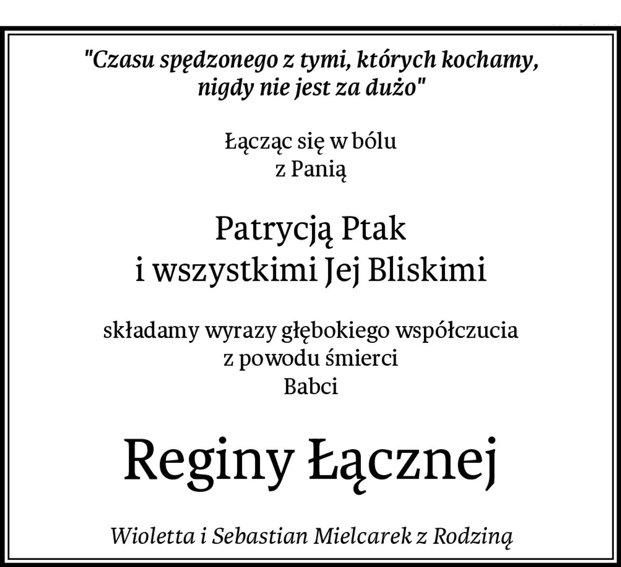 "Czasu spędzonego z tymi, których kochamy,
nigdy nie jest za dużo"
Łącząc się w bólu
z Panią
Patrycją Ptak
i wszystkimi Jej Bliskimi
składamy wyrazy głębokiego współczucia
z powodu śmierci
Babci
Reginy Łącznej
Wioletta i Sebastian Mielcarek z Rodziną