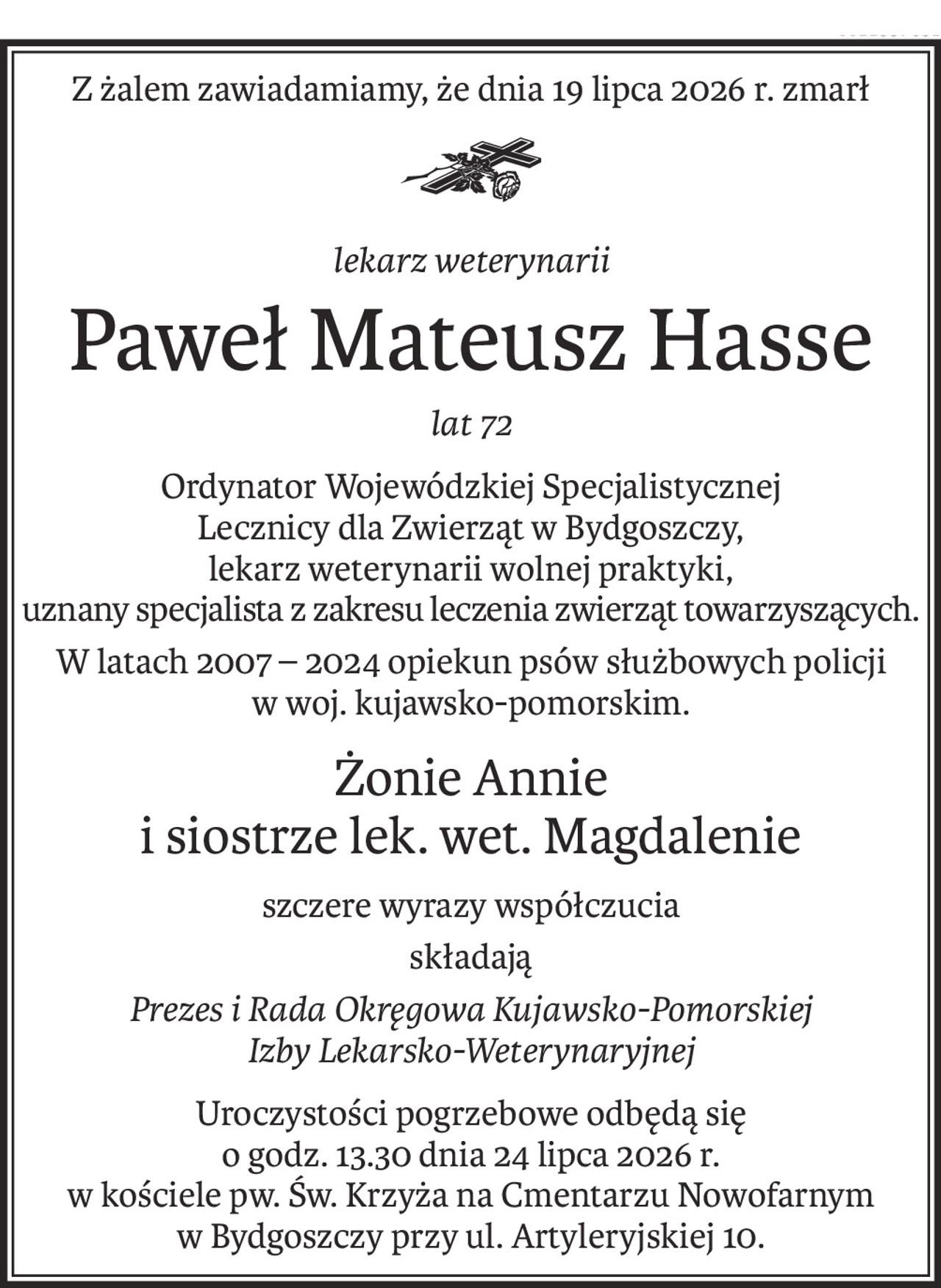 Z żalem zawiadamiamy, że dnia 19 lipca 2026 r. zmarł

lekarz weterynarii
Paweł Mateusz Hasse
lat 72
Ordynator Wojewódzkiej Specjalistycznej
Lecznicy dla Zwierząt w Bydgoszczy,
lekarz weterynarii wolnej praktyki,
uznany specjalista z zakresu leczenia zwierząt towarzyszących.
W latach 2007 – 2024 opiekun psów służbowych policji
w woj. kujawsko-pomorskim.
Żonie Annie
i siostrze lek. wet. Magdalenie
szczere wyrazy współczucia
składają
Prezes i Rada Okręgowa Kujawsko-Pomorskiej
Izby Lekarsko-Weterynaryjnej
Uroczystości pogrzebowe odbędą się
o godz. 13.30 dnia 24 lipca 2026 r.
w kościele pw. Św. Krzyża na Cmentarzu Nowofarnym
w Bydgoszczy przy ul. Artyleryjskiej 10.