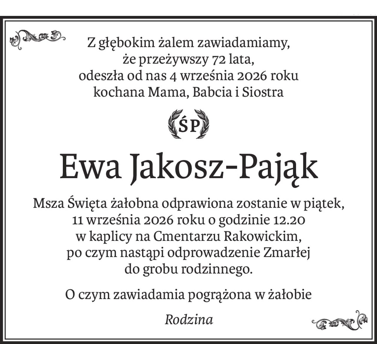 Z głębokim żalem zawiadamiamy,
że przeżywszy 72 lata,
odeszła od nas 4 września 2026 roku
kochana Mama, Babcia i Siostra

ś+p
Ewa Jakosz-Pająk
Msza Święta żałobna odprawiona zostanie w piątek,
11 września 2026 roku o godzinie 12.20
w kaplicy na Cmentarzu Rakowickim,
po czym nastąpi odprowadzenie Zmarłej
do grobu rodzinnego.
O czym zawiadamia pogrążona w żałobie
Rodzina