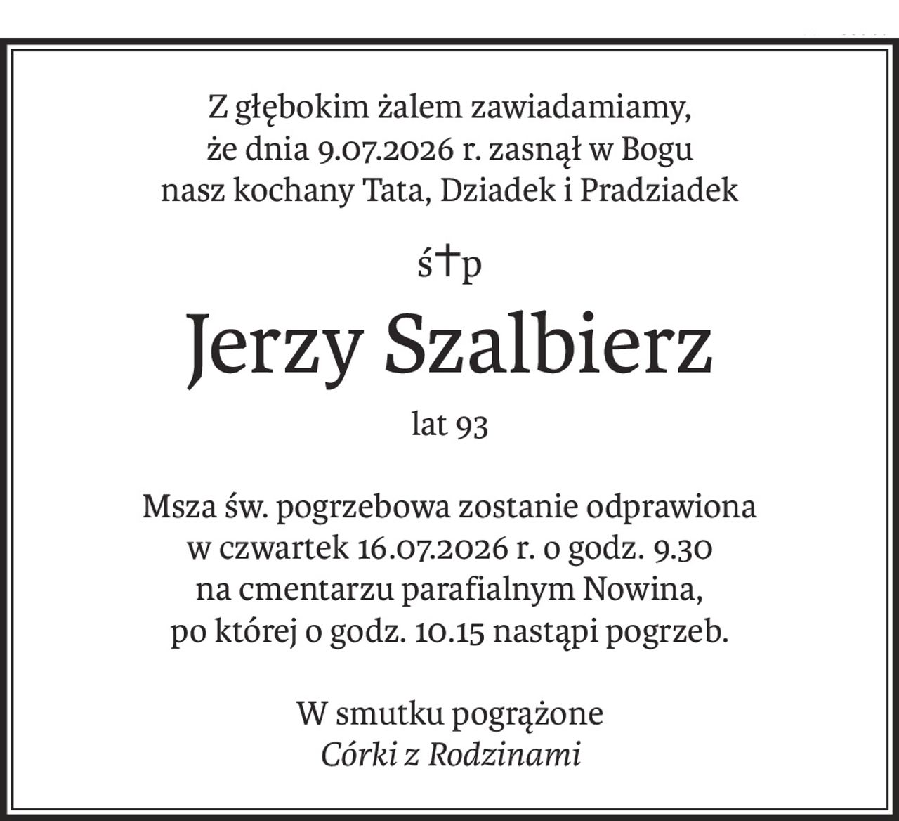 Z głębokim żalem zawiadamiamy,
że dnia 9.07.2026 r. zasnął w Bogu
nasz kochany Tata, Dziadek i Pradziadek
ś+p
Jerzy Szalbierz
lat 93
Msza św. pogrzebowa zostanie odprawiona
w czwartek 16.07.2026 r. o godz. 9.30
na cmentarzu parafialnym Nowina,
po której o godz. 10.15 nastąpi pogrzeb.
W smutku pogrążone
Córki z Rodzinami