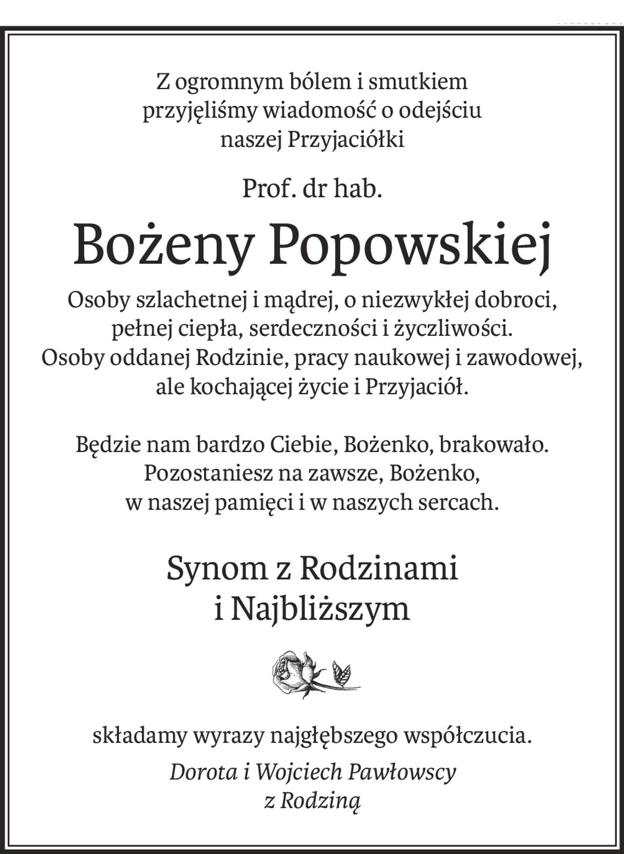 Z ogromnym bólem i smutkiem
przyjęliśmy wiadomość o odejściu
naszej Przyjaciółki
Prof. dr hab.
Bożeny Popowskiej
Osoby szlachetnej i mądrej, o niezwykłej dobroci,
pełnej ciepła, serdeczności i życzliwości.
Osoby oddanej Rodzinie, pracy naukowej i zawodowej,
ale kochającej życie i Przyjaciół.
Będzie nam bardzo Ciebie, Bożenko, brakowało.
Pozostaniesz na zawsze, Bożenko,
w naszej pamięci i w naszych sercach.
Synom z Rodzinami
i Najbliższym
składamy wyrazy najgłębszego współczucia.
Dorota i Wojciech Pawłowscy
z Rodziną