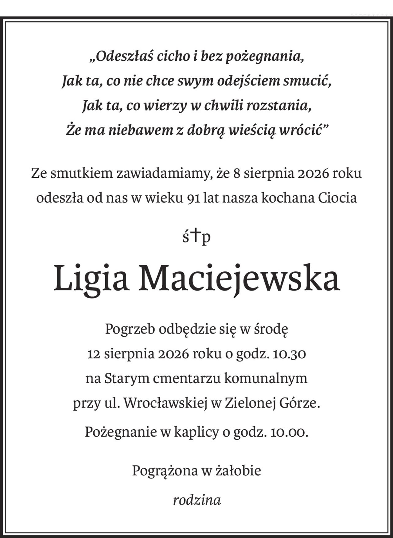 „Odeszłaś cicho i bez pożegnania,
Jak ta, co nie chce swym odejściem smucić,
Jak ta, co wierzy w chwili rozstania,
Że ma niebawem z dobrą wieścią wrócić”
Ze smutkiem zawiadamiamy, że 8 sierpnia 2026 roku
odeszła od nas w wieku 91 lat nasza kochana Ciocia
ś+p
Ligia Maciejewska
Pogrzeb odbędzie się w środę
12 sierpnia 2026 roku o godz. 10.30
na Starym cmentarzu komunalnym
przy ul. Wrocławskiej w Zielonej Górze.
Pożegnanie w kaplicy o godz. 10.00.
Pogrążona w żałobie
rodzina