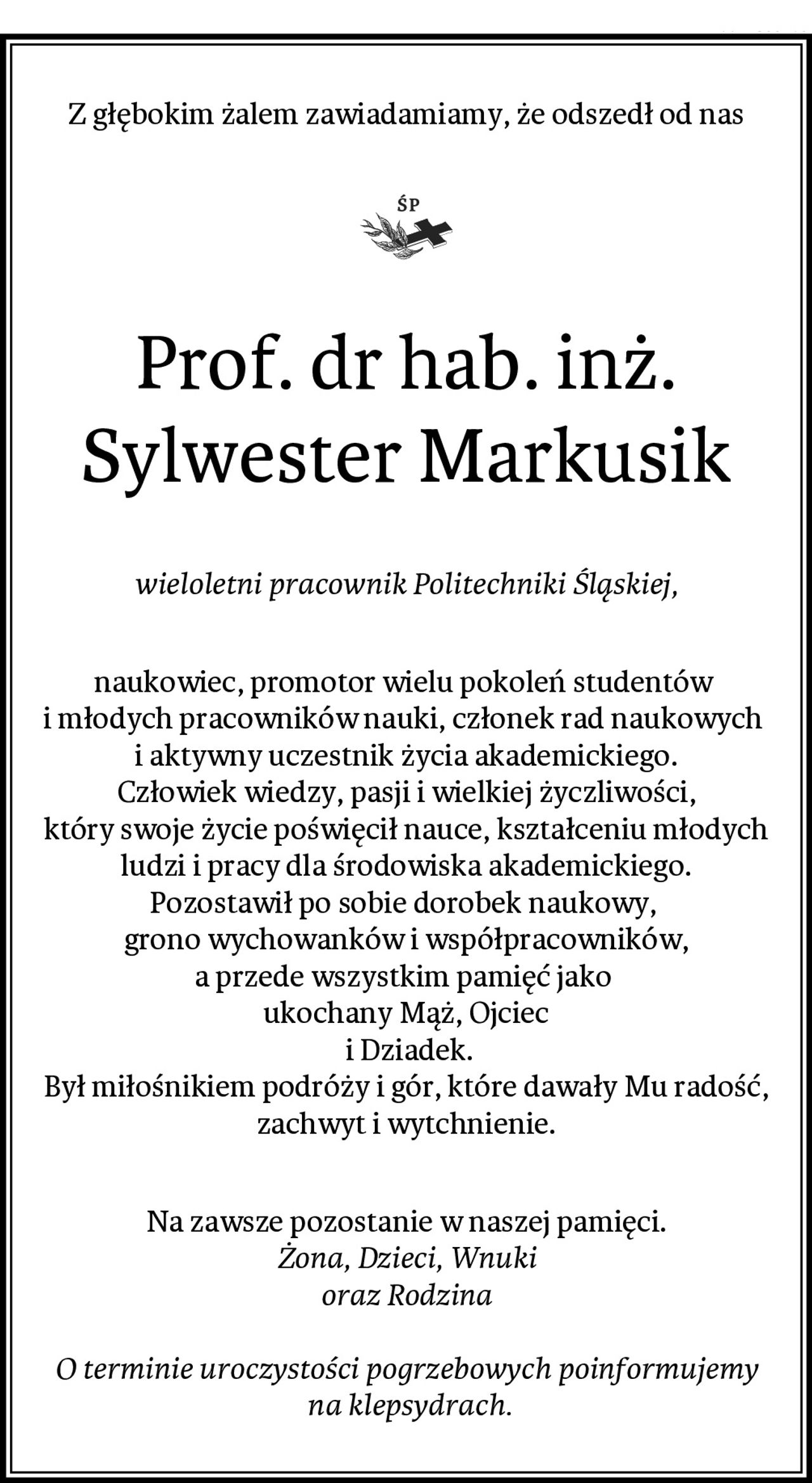 Z głębokim żalem zawiadamiamy, że odszedł od nas
Prof. dr hab. inż. Sylwester Markusik
wieloletni pracownik Politechniki Śląskiej,
naukowiec, promotor wielu pokoleń studentów 
i młodych pracowników nauki, członek rad naukowych 
i aktywny uczestnik życia akademickiego.
Człowiek wiedzy, pasji i wielkiej życzliwości,
który swoje życie poświęcił nauce, kształceniu młodych ludzi i pracy dla środowiska akademickiego.
Pozostawił po sobie dorobek naukowy, 
grono wychowanków i współpracowników,
a przede wszystkim pamięć jako 
ukochany Mąż, Ojciec
 i Dziadek.
Był miłośnikiem podróży i gór, które dawały Mu radość, zachwyt i wytchnienie.
Na zawsze pozostanie w naszej pamięci.
Żona, Dzieci, Wnuki
oraz Rodzina

O terminie uroczystości pogrzebowych poinformujemy
 na klepsydrach.