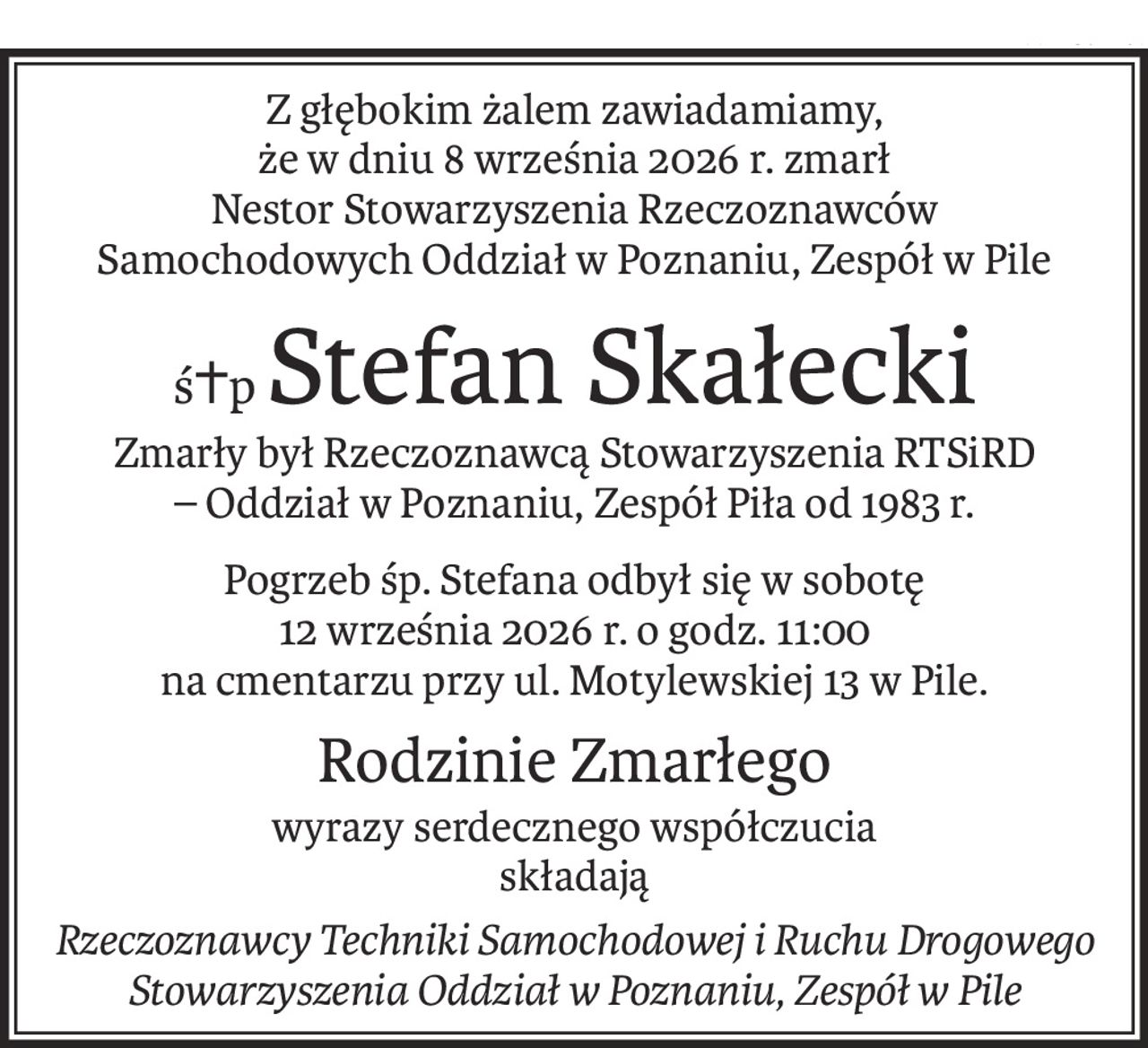 Z głębokim żalem zawiadamiamy,
że w dniu 8 września 2026 r. zmarł
Nestor Stowarzyszenia Rzeczoznawców Samochodowych Oddział w Poznaniu, Zespół w Pile
ś+pStefan Skałecki
Zmarły był Rzeczoznawcą Stowarzyszenia RTSiRD 
– Oddział w Poznaniu, Zespół Piła od 1983 r.
Pogrzeb śp. Stefana odbył się w sobotę 
12 września 2026 r. o godz. 11:00 
na cmentarzu przy ul. Motylewskiej 13 w Pile.
Rodzinie Zmarłego
wyrazy serdecznego współczucia
składają
Rzeczoznawcy Techniki Samochodowej i Ruchu Drogowego Stowarzyszenia Oddział w Poznaniu, Zespół w Pile