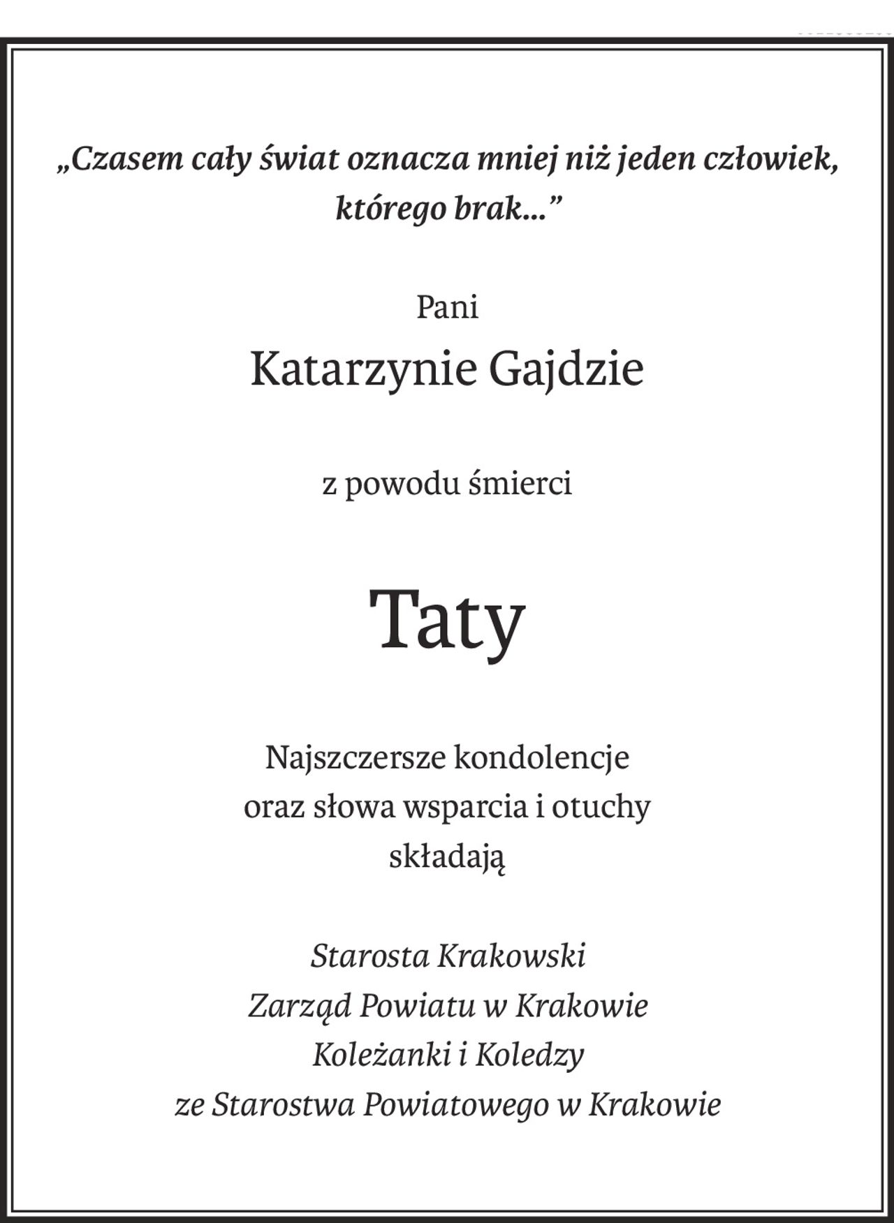 „Czasem cały świat oznacza mniej niż jeden człowiek, którego brak...”
Pani
Katarzynie Gajdzie
z powodu śmierci
Taty
Najszczersze kondolencje
oraz słowa wsparcia i otuchy
składają
Starosta Krakowski
Zarząd Powiatu w Krakowie
Koleżanki i Koledzy 
ze Starostwa Powiatowego w Krakowie