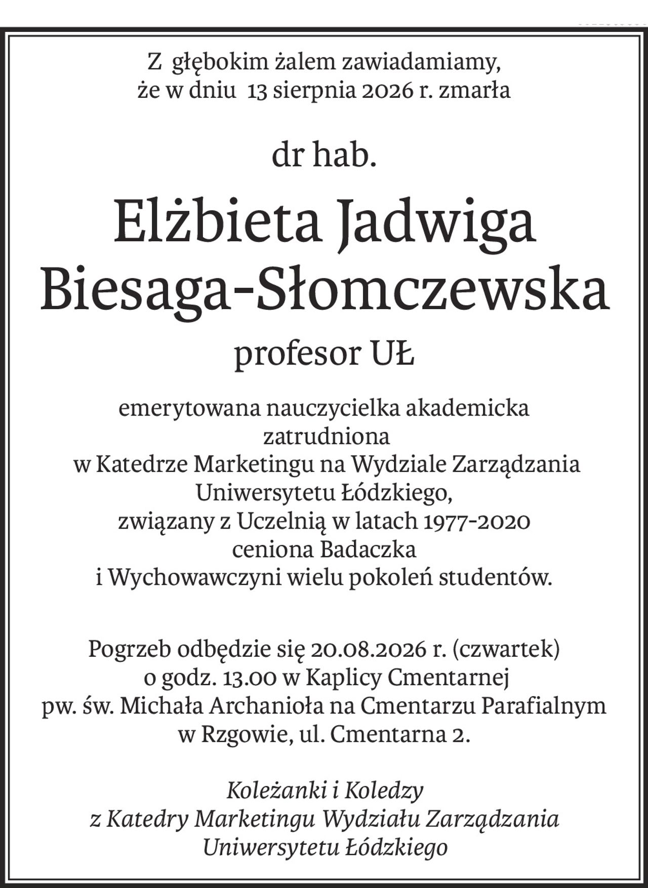 Z głębokim żalem zawiadamiamy,
że w dniu 13 sierpnia 2026 r. zmarła
dr hab.
Elżbieta Jadwiga Biesaga-Słomczewska
profesor UŁ
emerytowana nauczycielka akademicka
 zatrudniona
 w Katedrze Marketingu na Wydziale Zarządzania Uniwersytetu Łódzkiego,
związany z Uczelnią w latach 1977-2020
ceniona Badaczka
i Wychowawczyni wielu pokoleń studentów.
Pogrzeb odbędzie się 20.08.2026 r. (czwartek)
 o godz. 13.00 w Kaplicy Cmentarnej
pw. św. Michała Archanioła na Cmentarzu Parafialnym
w Rzgowie, ul. Cmentarna 2.
Koleżanki i Koledzy
z Katedry Marketingu Wydziału Zarządzania
Uniwersytetu Łódzkiego