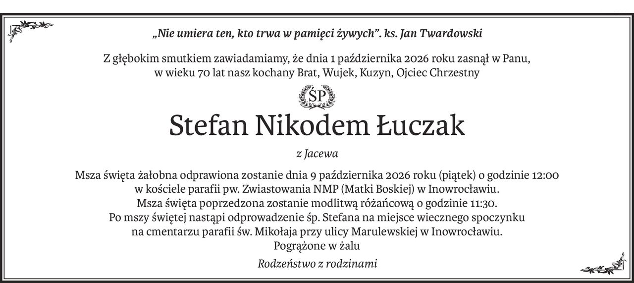 „Nie umiera ten, kto trwa w pamięci żywych”. ks. Jan Twardowski
Z głębokim smutkiem zawiadamiamy, że dnia 1 października 2026 roku zasnął w Panu,
w wieku 70 lat nasz kochany Brat, Wujek, Kuzyn, Ojciec Chrzestny
ś+p
Stefan Nikodem Łuczak
z Jacewa
Msza święta żałobna odprawiona zostanie dnia 9 października 2026 roku (piątek) o godzinie 12:00
w kościele parafii pw. Zwiastowania NMP (Matki Boskiej) w Inowrocławiu.
Msza święta poprzedzona zostanie modlitwą różańcową o godzinie 11:30.
Po mszy świętej nastąpi odprowadzenie śp. Stefana na miejsce wiecznego spoczynku
na cmentarzu parafii św. Mikołaja przy ulicy Marulewskiej w Inowrocławiu.
Pogrążone w żalu
Rodzeństwo z rodzinami