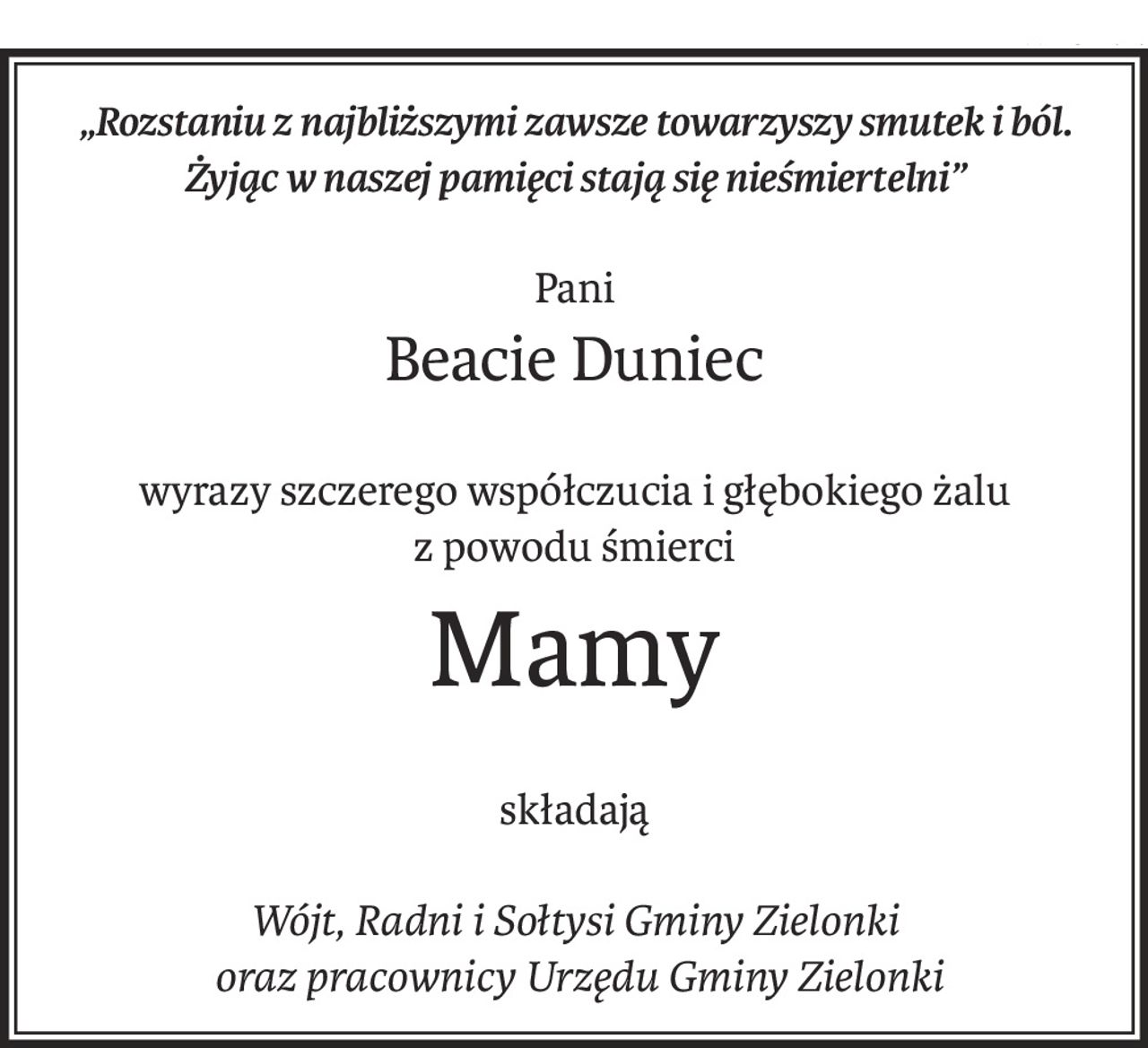 „Rozstaniu z najbliższymi zawsze towarzyszy smutek i ból.
Żyjąc w naszej pamięci stają się nieśmiertelni”
Pani
Beacie Duniec
wyrazy szczerego współczucia i głębokiego żalu
z powodu śmierci
Mamy
składają
Wójt, Radni i Sołtysi Gminy Zielonki
 oraz pracownicy Urzędu Gminy Zielonki