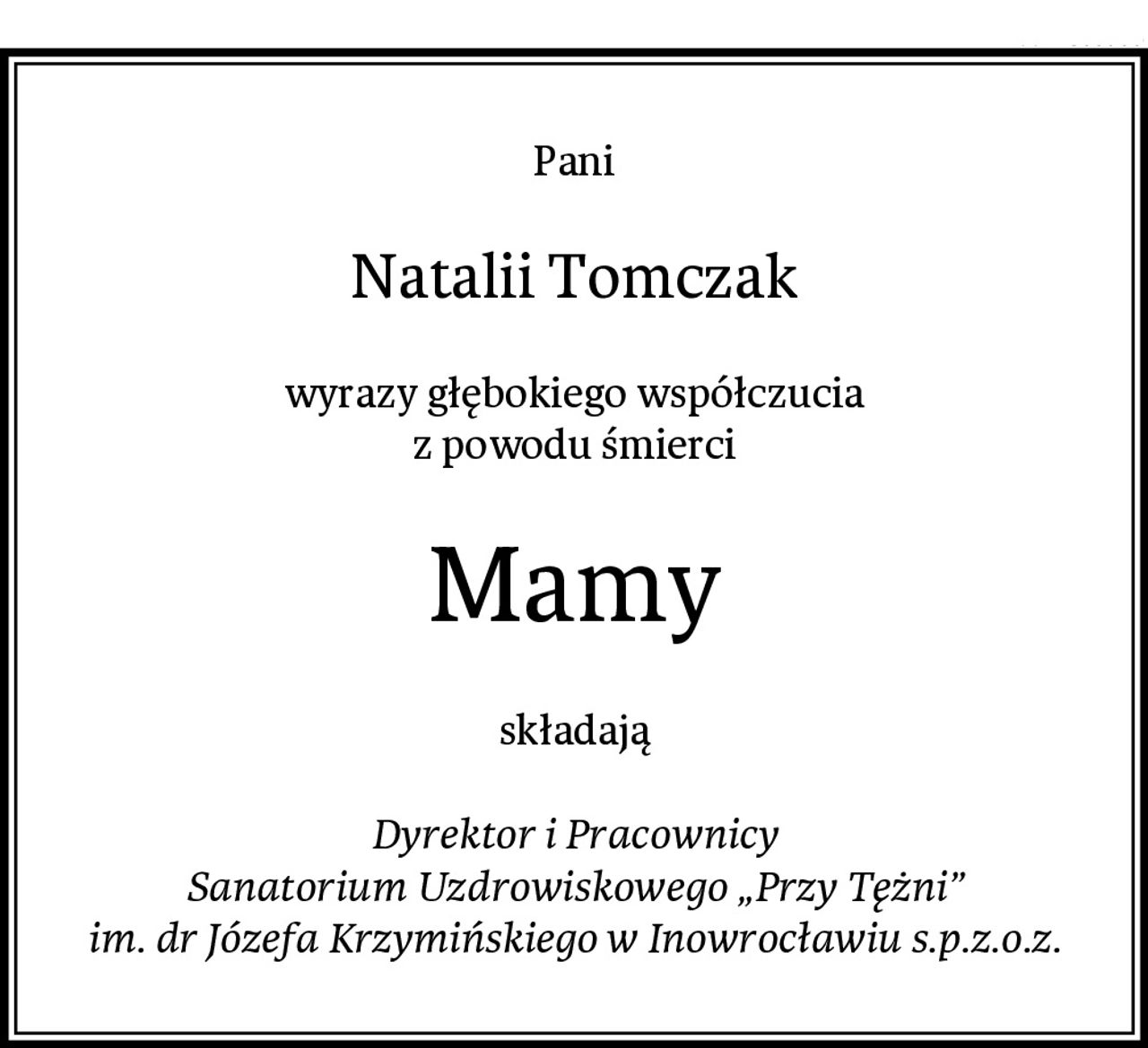 Pani
Natalii Tomczak
wyrazy głębokiego współczucia
z powodu śmierci
Mamy
składają

Dyrektor i Pracownicy
Sanatorium Uzdrowiskowego „Przy Tężni”
im. dr Józefa Krzymińskiego w Inowrocławiu s.p.z.o.z.
