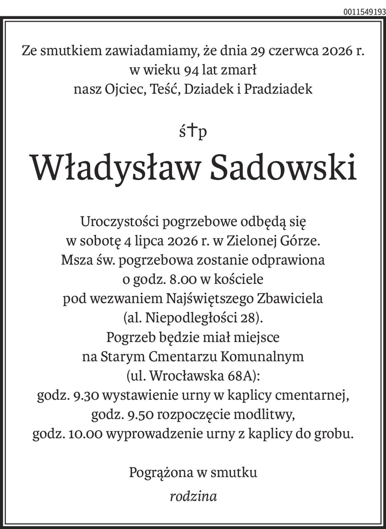 Ze smutkiem zawiadamiamy, że dnia 29 czerwca 2026 r.
w wieku 94 lat zmarł
nasz Ojciec, Teść, Dziadek i Pradziadek
ś+p
Władysław Sadowski
Uroczystości pogrzebowe odbędą się
w sobotę 4 lipca 2026 r. w Zielonej Górze.
Msza św. pogrzebowa zostanie odprawiona
o godz. 8.00 w kościele
pod wezwaniem Najświętszego Zbawiciela
(al. Niepodległości 28).
Pogrzeb będzie miał miejsce
na Starym Cmentarzu Komunalnym
(ul. Wrocławska 68A):
godz. 9.30 wystawienie urny w kaplicy cmentarnej,
godz. 9.50 rozpoczęcie modlitwy,
godz. 10.00 wyprowadzenie urny z kaplicy do grobu.
Pogrążona w smutku
rodzina