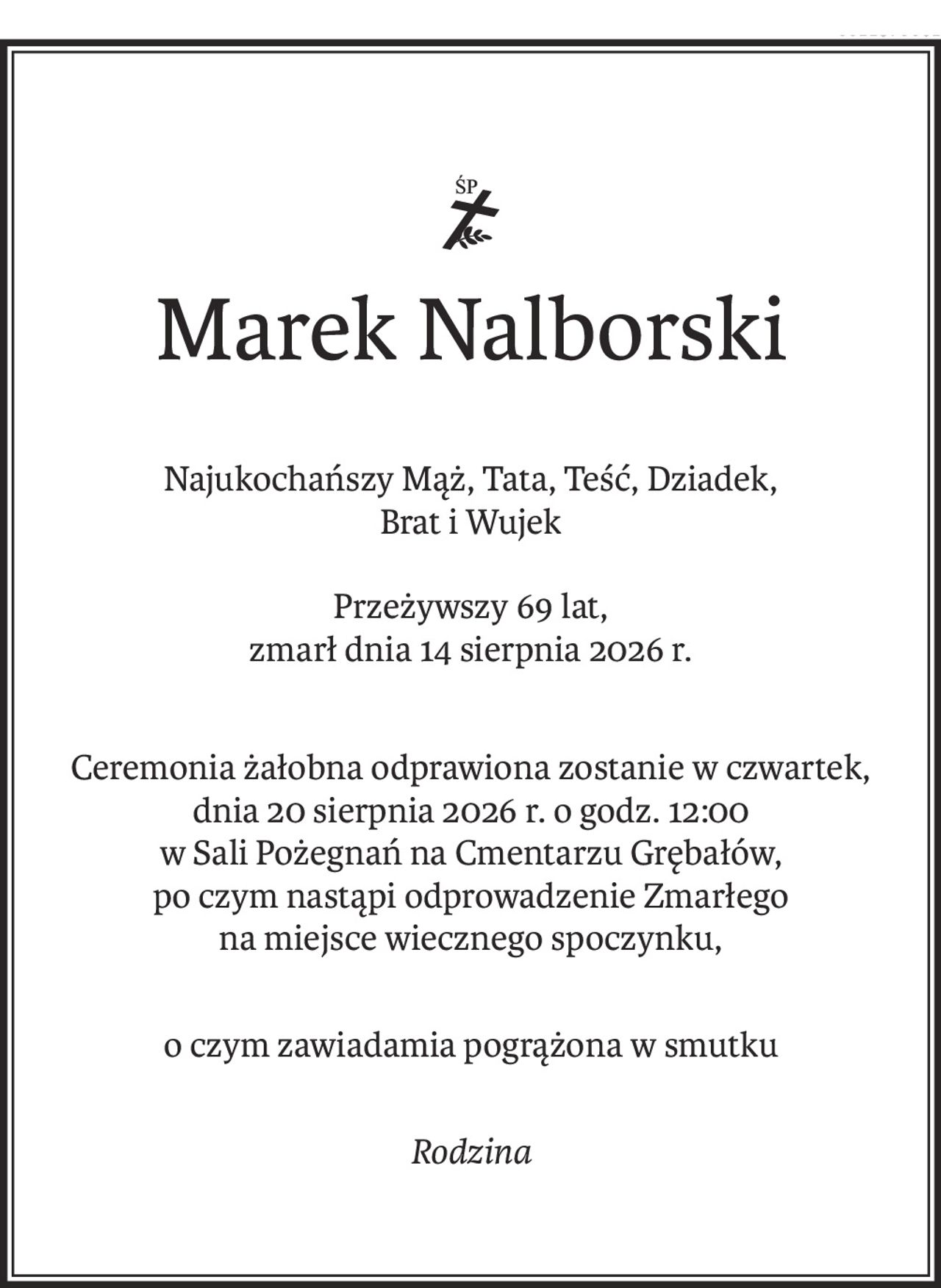 ś+p
Marek Nalborski
Najukochańszy Mąż, Tata, Teść, Dziadek, 
Brat i Wujek
Przeżywszy 69 lat,
zmarł dnia 14 sierpnia 2026 r.
Ceremonia żałobna odprawiona zostanie w czwartek, 
dnia 20 sierpnia 2026 r. o godz. 12:00
w Sali Pożegnań na Cmentarzu Grębałów,
po czym nastąpi odprowadzenie Zmarłego
na miejsce wiecznego spoczynku,
o czym zawiadamia pogrążona w smutku
Rodzina