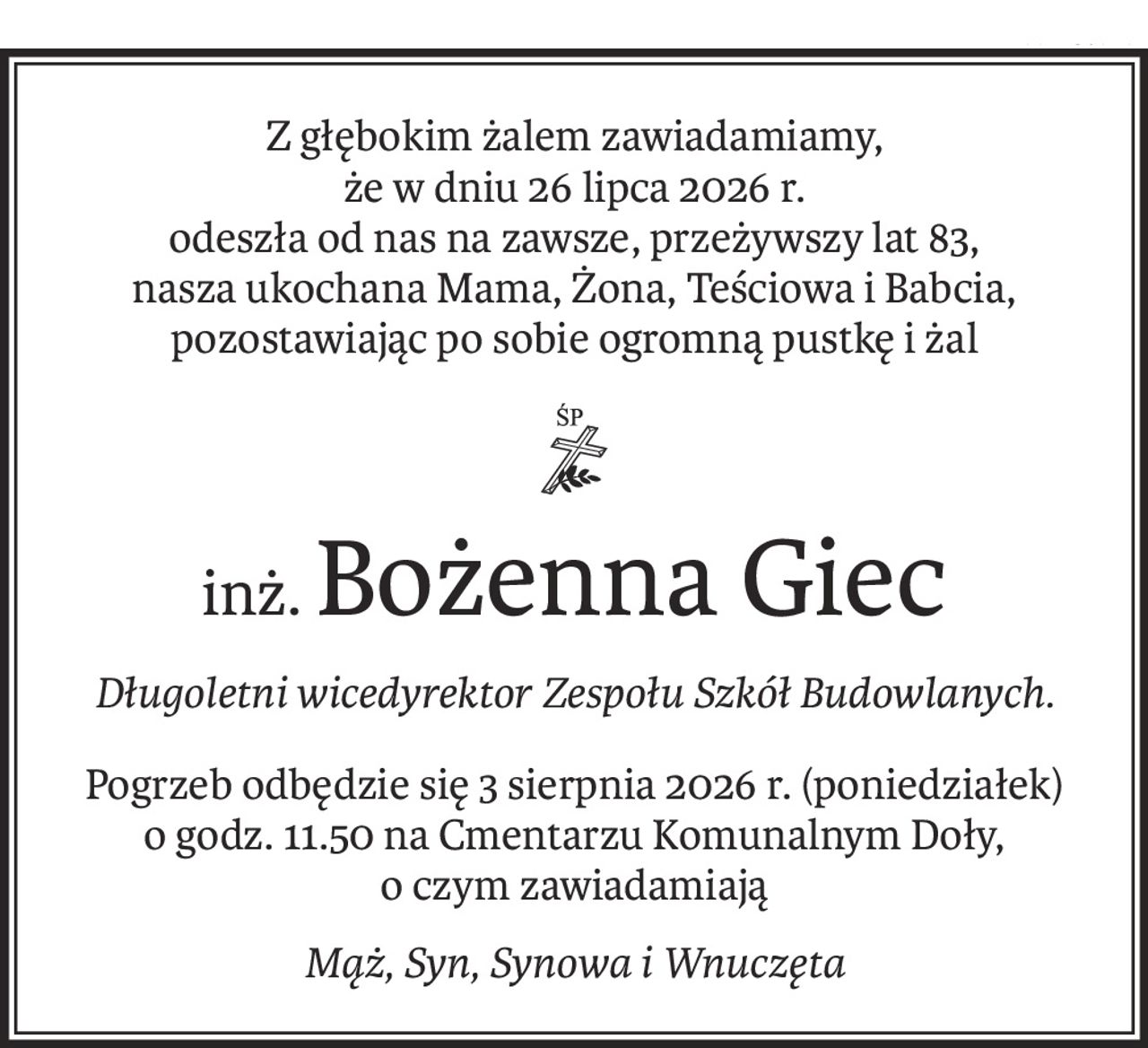 Z głębokim żalem zawiadamiamy,
że w dniu 26 lipca 2026 r.
odeszła od nas na zawsze, przeżywszy lat 83,
nasza ukochana Mama, Żona, Teściowa i Babcia,
pozostawiając po sobie ogromną pustkę i żal

inż.Bożenna Giec
Długoletni wicedyrektor Zespołu Szkół Budowlanych.
Pogrzeb odbędzie się 3 sierpnia 2026 r. (poniedziałek)
o godz. 11.50 na Cmentarzu Komunalnym Doły,
o czym zawiadamiają
Mąż, Syn, Synowa i Wnuczęta
