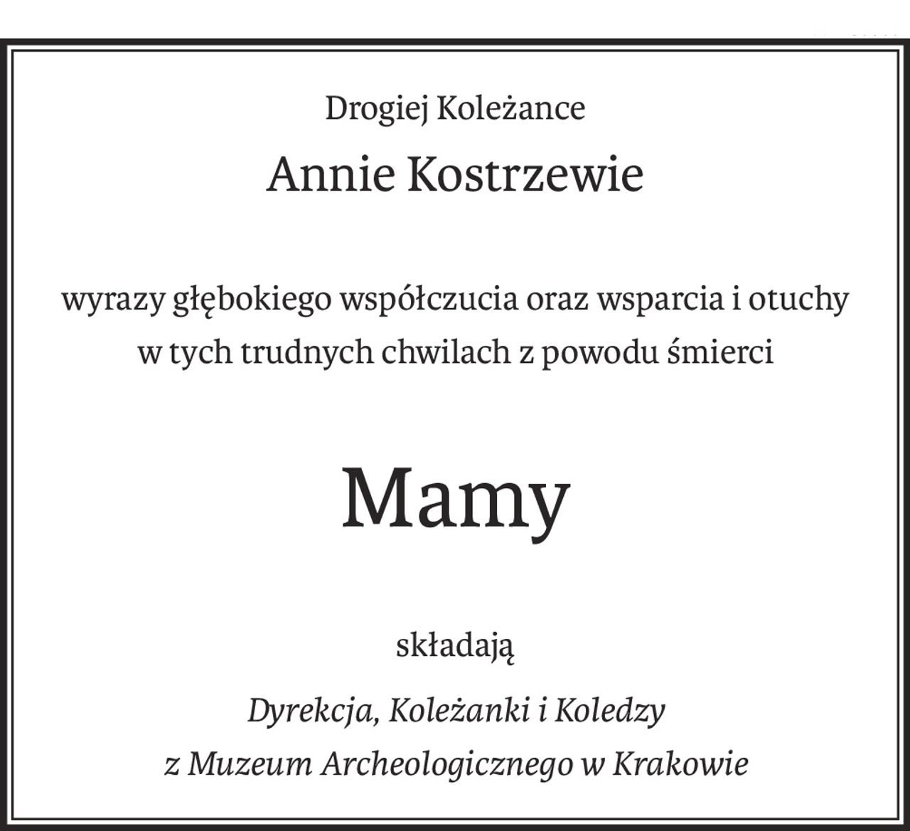Drogiej Koleżance
Annie Kostrzewie
wyrazy głębokiego współczucia oraz wsparcia i otuchy
w tych trudnych chwilach z powodu śmierci
Mamy
składają
Dyrekcja, Koleżanki i Koledzy
z Muzeum Archeologicznego w Krakowie