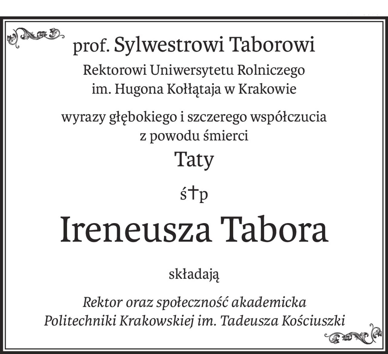 prof.Sylwestrowi Taborowi
Rektorowi Uniwersytetu Rolniczego
im. Hugona Kołłątaja w Krakowie
wyrazy głębokiego i szczerego współczucia
z powodu śmierci
Taty
ś+p
Ireneusza Tabora
składają
Rektor oraz społeczność akademicka
Politechniki Krakowskiej im. Tadeusza Kościuszki