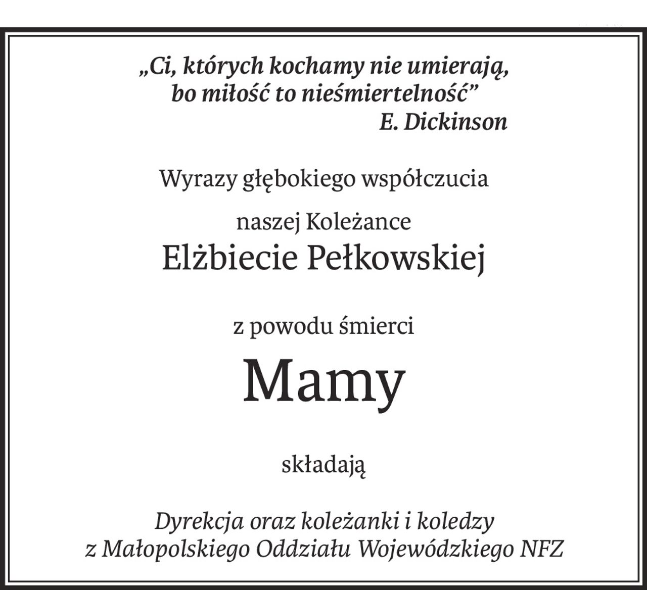 „Ci, których kochamy nie umierają,
bo miłość to nieśmiertelność”
 E. Dickinson
Wyrazy głębokiego współczucia
naszej Koleżance
Elżbiecie Pełkowskiej
z powodu śmierci
Mamy
składają
Dyrekcja oraz koleżanki i koledzy
z Małopolskiego Oddziału Wojewódzkiego NFZ