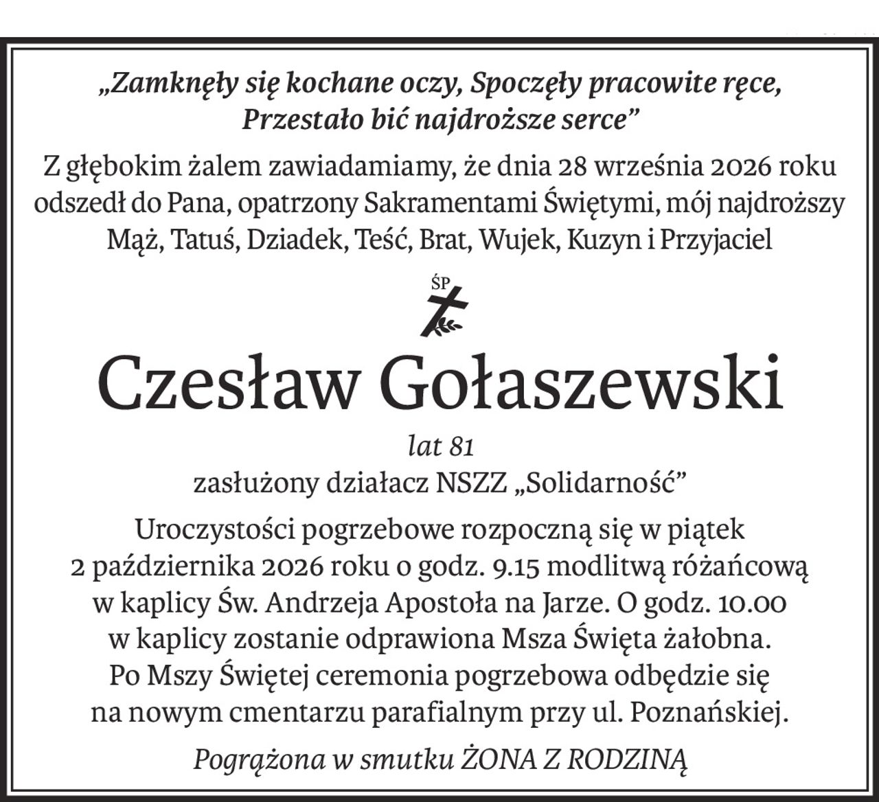 „Zamknęły się kochane oczy, Spoczęły pracowite ręce, 
Przestało bić najdroższe serce”
Z głębokim żalem zawiadamiamy, że dnia 28 września 2026 roku
odszedł do Pana, opatrzony Sakramentami Świętymi, mój najdroższy
Mąż, Tatuś, Dziadek, Teść, Brat, Wujek, Kuzyn i Przyjaciel
ś+p
Czesław Gołaszewski
lat 81
zasłużony działacz NSZZ „Solidarność”
Uroczystości pogrzebowe rozpoczną się w piątek 
2 października 2026 roku o godz. 9.15 modlitwą różańcową 
w kaplicy Św. Andrzeja Apostoła na Jarze. O godz. 10.00 
w kaplicy zostanie odprawiona Msza Święta żałobna. 
Po Mszy Świętej ceremonia pogrzebowa odbędzie się 
na nowym cmentarzu parafialnym przy ul. Poznańskiej.
Pogrążona w smutku ŻONA Z RODZINĄ
