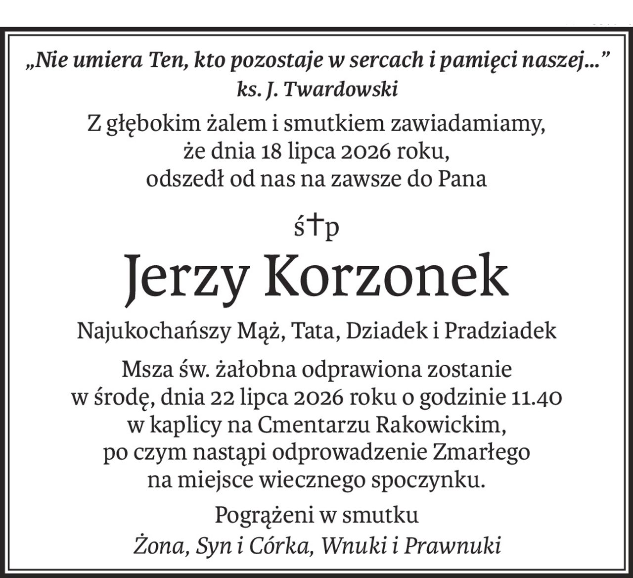 „Nie umiera Ten, kto pozostaje w sercach i pamięci naszej…”
ks. J. Twardowski
Z głębokim żalem i smutkiem zawiadamiamy, 
że dnia 18 lipca 2026 roku,
odszedł od nas na zawsze do Pana
ś+p
Jerzy Korzonek
Najukochańszy Mąż, Tata, Dziadek i Pradziadek
Msza św. żałobna odprawiona zostanie 
w środę, dnia 22 lipca 2026 roku o godzinie 11.40 
w kaplicy na Cmentarzu Rakowickim, 
po czym nastąpi odprowadzenie Zmarłego 
na miejsce wiecznego spoczynku.
Pogrążeni w smutku
Żona, Syn i Córka, Wnuki i Prawnuki