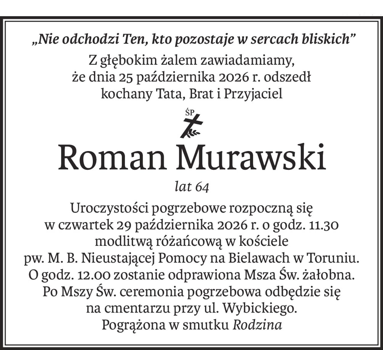 „Nie odchodzi Ten, kto pozostaje w sercach bliskich”
Z głębokim żalem zawiadamiamy,
że dnia 25 października 2026 r. odszedł
kochany Tata, Brat i Przyjaciel
ś+p
Roman Murawski
lat 64
Uroczystości pogrzebowe rozpoczną się
w czwartek 29 października 2026 r. o godz. 11.30
modlitwą różańcową w kościele
pw. M. B. Nieustającej Pomocy na Bielawach w Toruniu.
O godz. 12.00 zostanie odprawiona Msza Św. żałobna.
Po Mszy Św. ceremonia pogrzebowa odbędzie się
na cmentarzu przy ul. Wybickiego.
Pogrążona w smutkuRodzina