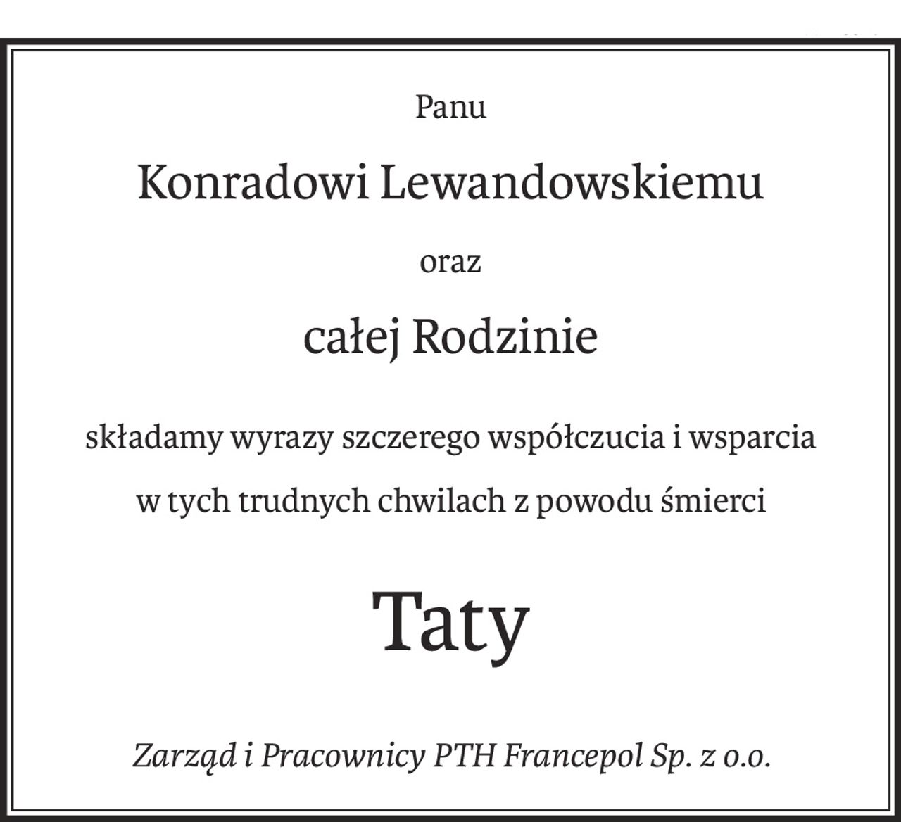 Panu
Konradowi Lewandowskiemu
oraz
całej Rodzinie
składamy wyrazy szczerego współczucia i wsparcia
w tych trudnych chwilach z powodu śmierci
Taty
Zarząd i Pracownicy PTH Francepol Sp. z o.o.
