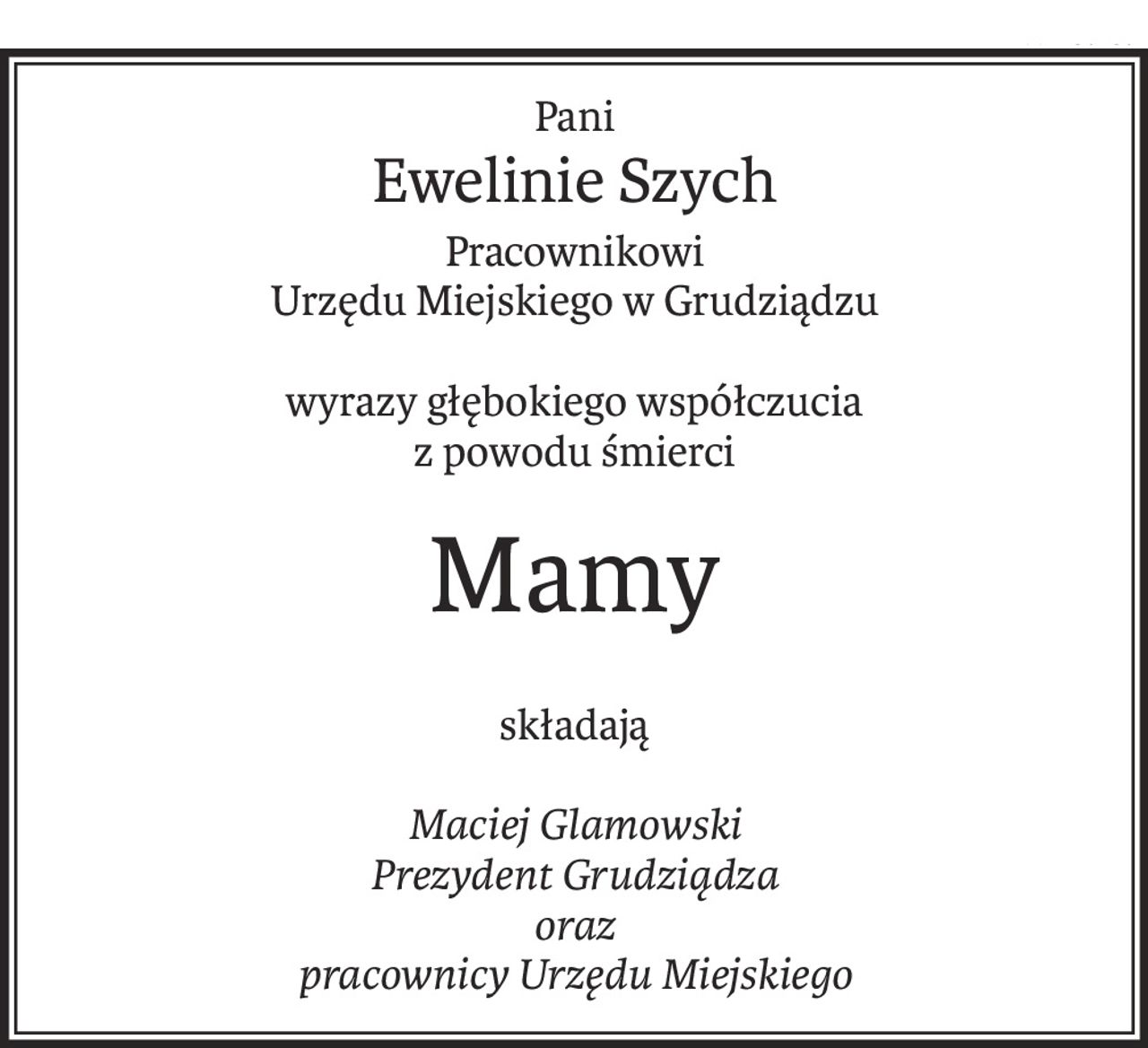 Pani
Ewelinie Szych
Pracownikowi
Urzędu Miejskiego w Grudziądzu
wyrazy głębokiego współczucia
z powodu śmierci
Mamy
składają
Maciej Glamowski
Prezydent Grudziądza
oraz
pracownicy Urzędu Miejskiego