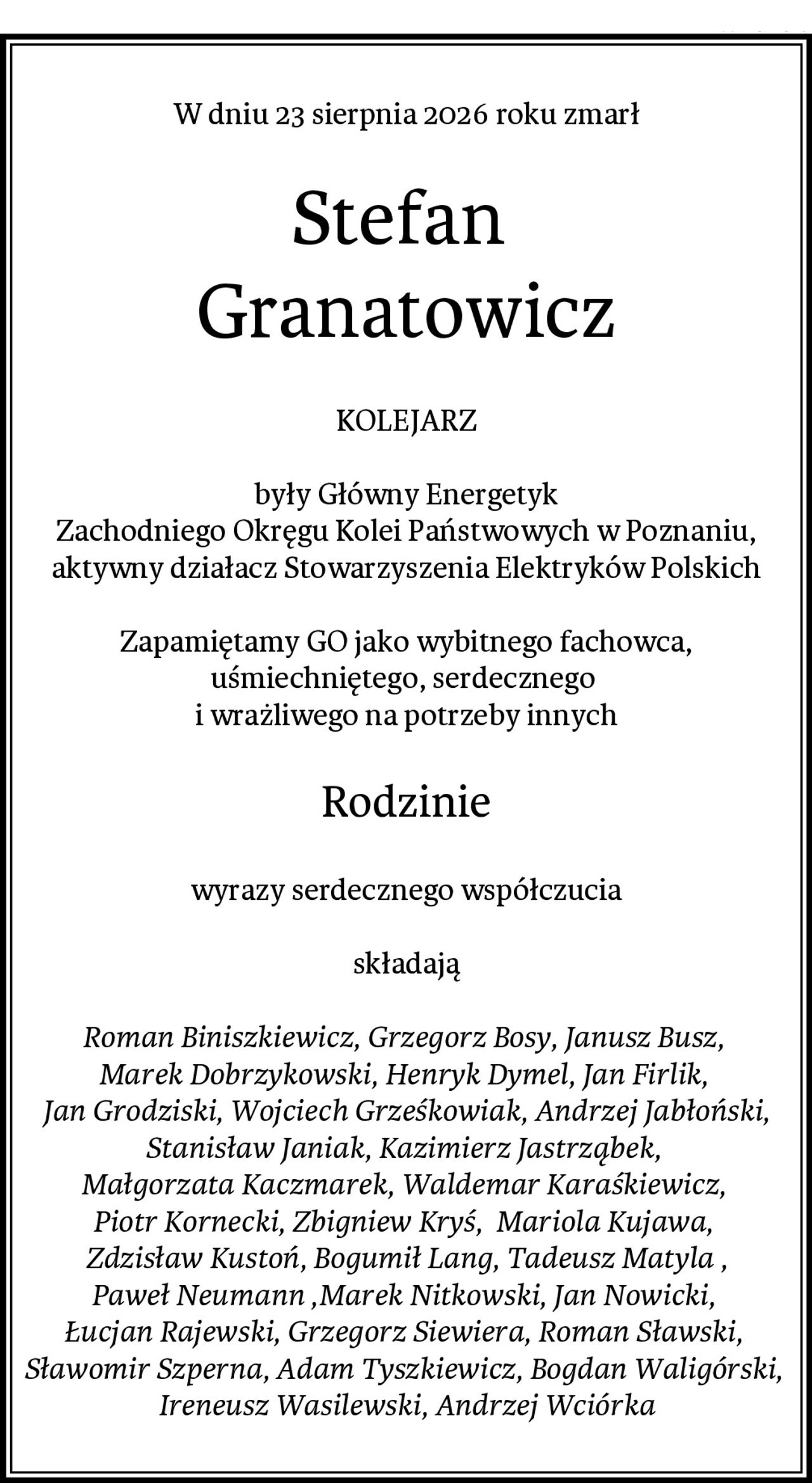W dniu 23 sierpnia 2026 roku zmarł
Stefan 
Granatowicz
KOLEJARZ

były Główny Energetyk
Zachodniego Okręgu Kolei Państwowych w Poznaniu,
aktywny działacz Stowarzyszenia Elektryków Polskich

Zapamiętamy GO jako wybitnego fachowca,
uśmiechniętego, serdecznego 
i wrażliwego na potrzeby innych
Rodzinie
wyrazy serdecznego współczucia

składają

Roman Biniszkiewicz, Grzegorz Bosy, Janusz Busz, 
Marek Dobrzykowski, Henryk Dymel, Jan Firlik, 
Jan Grodziski, Wojciech Grześkowiak, Andrzej Jabłoński,
Stanisław Janiak, Kazimierz Jastrząbek, 
Małgorzata Kaczmarek, Waldemar Karaśkiewicz, 
Piotr Kornecki, Zbigniew Kryś,  Mariola Kujawa, 
Zdzisław Kustoń, Bogumił Lang, Tadeusz Matyla ,
Paweł Neumann ,Marek Nitkowski, Jan Nowicki, 
Łucjan Rajewski, Grzegorz Siewiera, Roman Sławski, 
Sławomir Szperna, Adam Tyszkiewicz, Bogdan Waligórski, 
Ireneusz Wasilewski, Andrzej Wciórka
