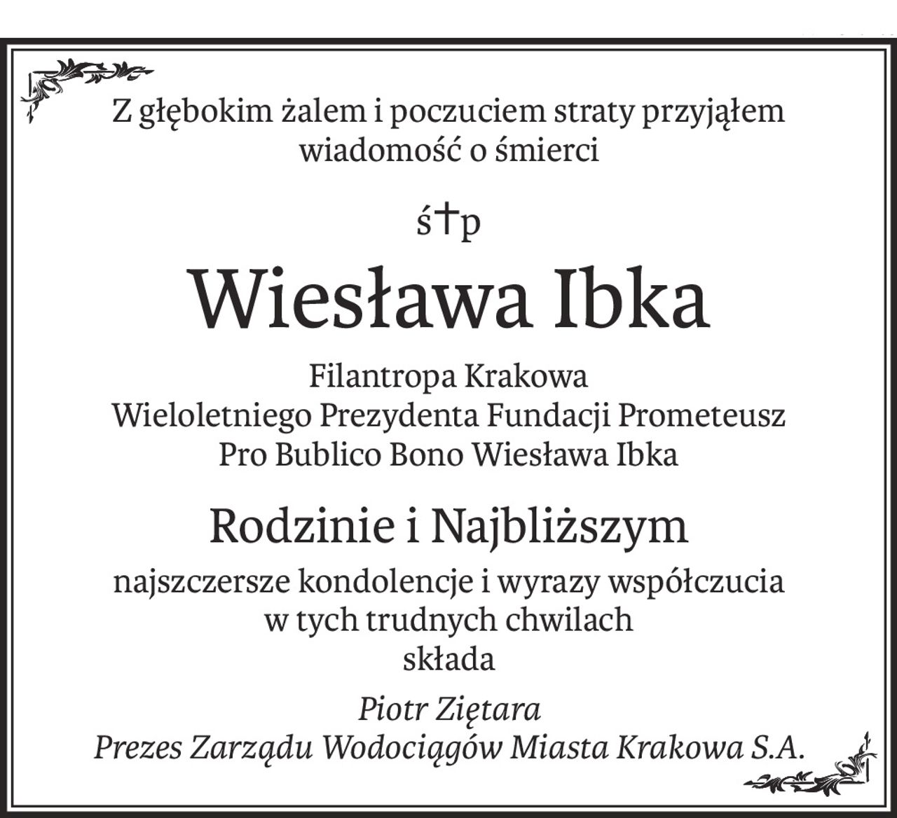 Z głębokim żalem i poczuciem straty przyjąłem wiadomość o śmierci
ś+p
Wiesława Ibka
Filantropa Krakowa
Wieloletniego Prezydenta Fundacji Prometeusz
Pro Bublico Bono Wiesława Ibka
Rodzinie i Najbliższym
najszczersze kondolencje i wyrazy współczucia
w tych trudnych chwilach
składa
Piotr Ziętara
Prezes Zarządu Wodociągów Miasta Krakowa S.A.