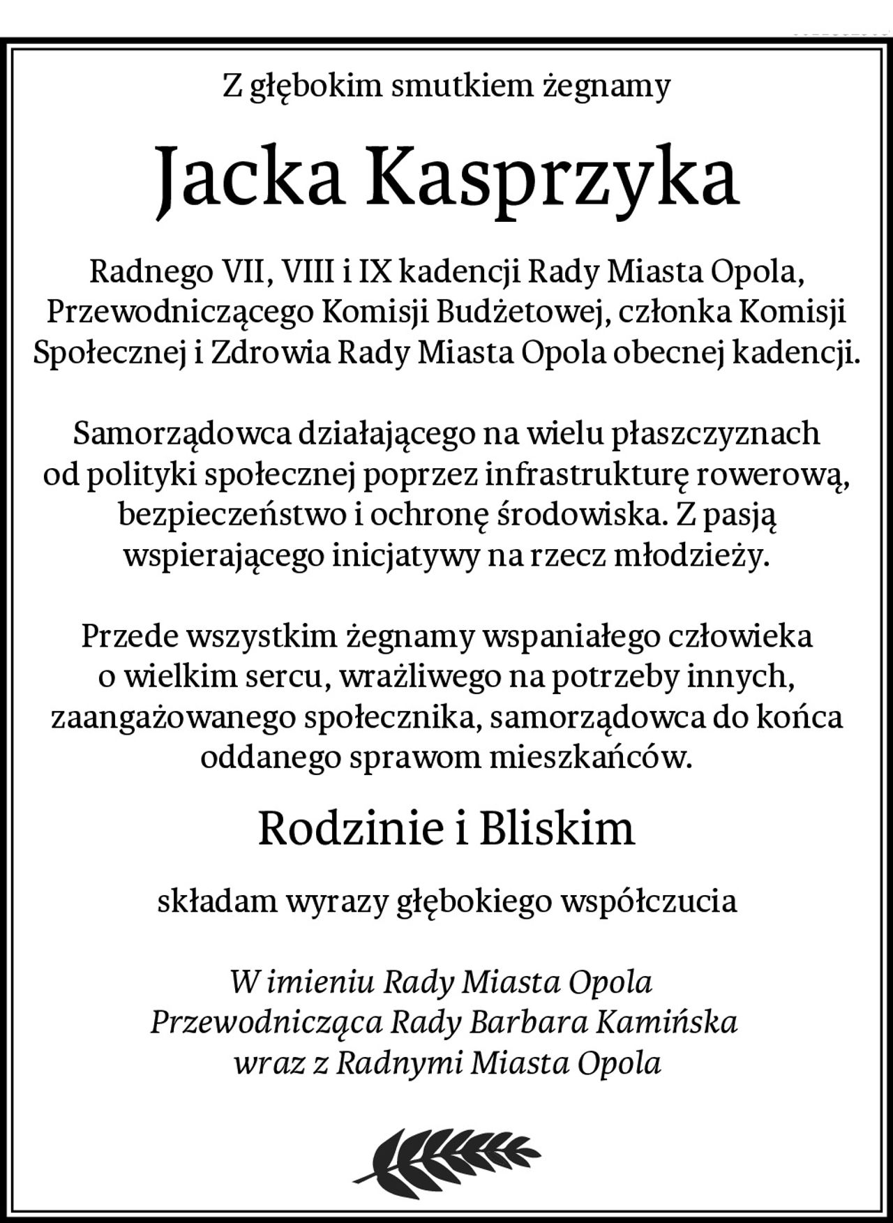 Z głębokim smutkiem żegnamy
Jacka Kasprzyka
Radnego VII, VIII i IX kadencji Rady Miasta Opola, Przewodniczącego Komisji Budżetowej, członka Komisji Społecznej i Zdrowia Rady Miasta Opola obecnej kadencji.

 Samorządowca działającego na wielu płaszczyznach 
od polityki społecznej poprzez infrastrukturę rowerową, bezpieczeństwo i ochronę środowiska. Z pasją wspierającego inicjatywy na rzecz młodzieży.

Przede wszystkim żegnamy wspaniałego człowieka o wielkim sercu, wrażliwego na potrzeby innych, zaangażowanego społecznika, samorządowca do końca oddanego sprawom mieszkańców.
Rodzinie i Bliskim
składam wyrazy głębokiego współczucia

W imieniu Rady Miasta Opola  
Przewodnicząca Rady Barbara Kamińska 
wraz z Radnymi Miasta Opola