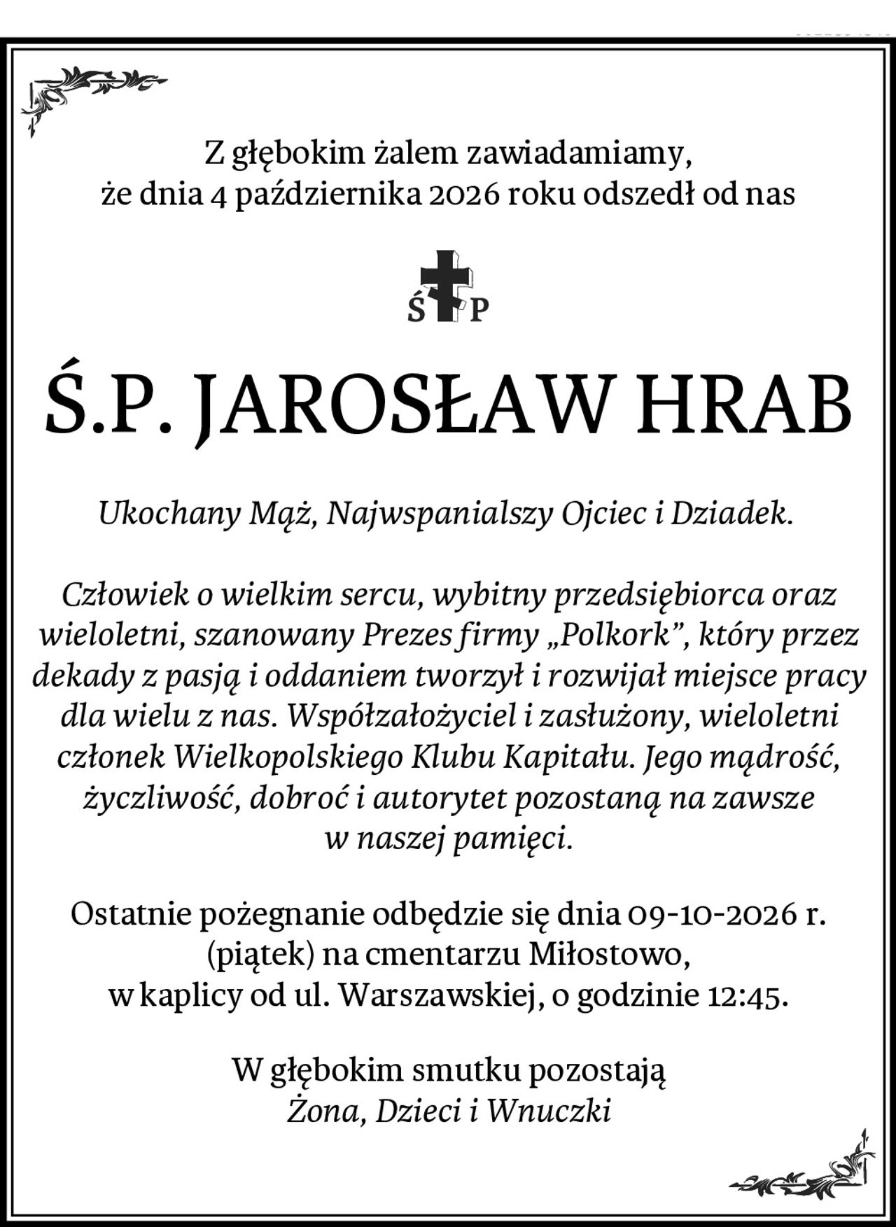 Z głębokim żalem zawiadamiamy,
że dnia 4 października 2026 roku odszedł od nas
Ś.P. JAROSŁAW HRAB
Ukochany Mąż, Najwspanialszy Ojciec i Dziadek. 

Człowiek o wielkim sercu, wybitny przedsiębiorca oraz wieloletni, szanowany Prezes firmy „Polkork”, który przez dekady z pasją i oddaniem tworzył i rozwijał miejsce pracy dla wielu z nas. Współzałożyciel i zasłużony, wieloletni członek Wielkopolskiego Klubu Kapitału. Jego mądrość, życzliwość, dobroć i autorytet pozostaną na zawsze w naszej pamięci.
Ostatnie pożegnanie odbędzie się dnia 09-10-2026 r. (piątek) na cmentarzu Miłostowo,
w kaplicy od ul. Warszawskiej, o godzinie 12:45.
W głębokim smutku pozostają
Żona, Dzieci i Wnuczki