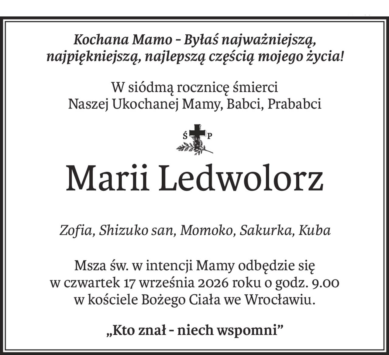 Kochana Mamo - Byłaś najważniejszą, 
najpiękniejszą, najlepszą częścią mojego życia!
W siódmą rocznicę śmierci
Naszej Ukochanej Mamy, Babci, Prababci

ś+p
Marii Ledwolorz
Zofia, Shizuko san, Momoko, Sakurka, Kuba
Msza św. w intencji Mamy odbędzie się 
w czwartek 17 września 2026 roku o godz. 9.00
w kościele Bożego Ciała we Wrocławiu.
„Kto znał - niech wspomni”