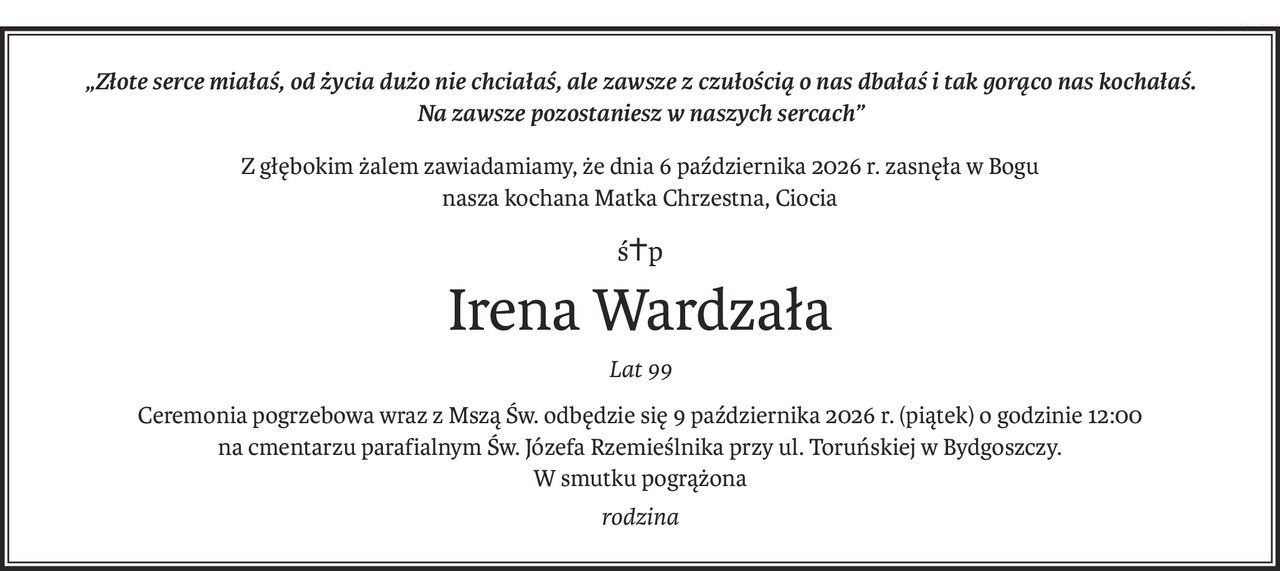 „Złote serce miałaś, od życia dużo nie chciałaś, ale zawsze z czułością o nas dbałaś i tak gorąco nas kochałaś.
Na zawsze pozostaniesz w naszych sercach”
Z głębokim żalem zawiadamiamy, że dnia 6 października 2026 r. zasnęła w Bogu
nasza kochana Matka Chrzestna, Ciocia
ś+p
Irena Wardzała
Lat 99
Ceremonia pogrzebowa wraz z Mszą Św. odbędzie się 9 października 2026 r. (piątek) o godzinie 12:00
na cmentarzu parafialnym Św. Józefa Rzemieślnika przy ul. Toruńskiej w Bydgoszczy.
W smutku pogrążona
rodzina