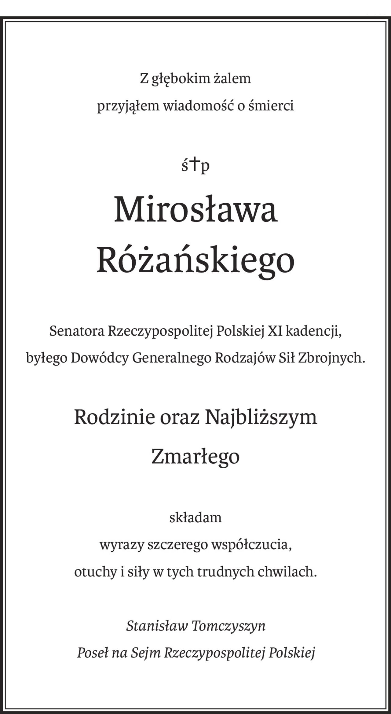 Z głębokim żalem
przyjąłem wiadomość o śmierci
ś+p
Mirosława 
Różańskiego
Senatora Rzeczypospolitej Polskiej XI kadencji,
byłego Dowódcy Generalnego Rodzajów Sił Zbrojnych.
Rodzinie oraz Najbliższym
Zmarłego
składam
wyrazy szczerego współczucia,
otuchy i siły w tych trudnych chwilach.
Stanisław Tomczyszyn
Poseł na Sejm Rzeczypospolitej Polskiej