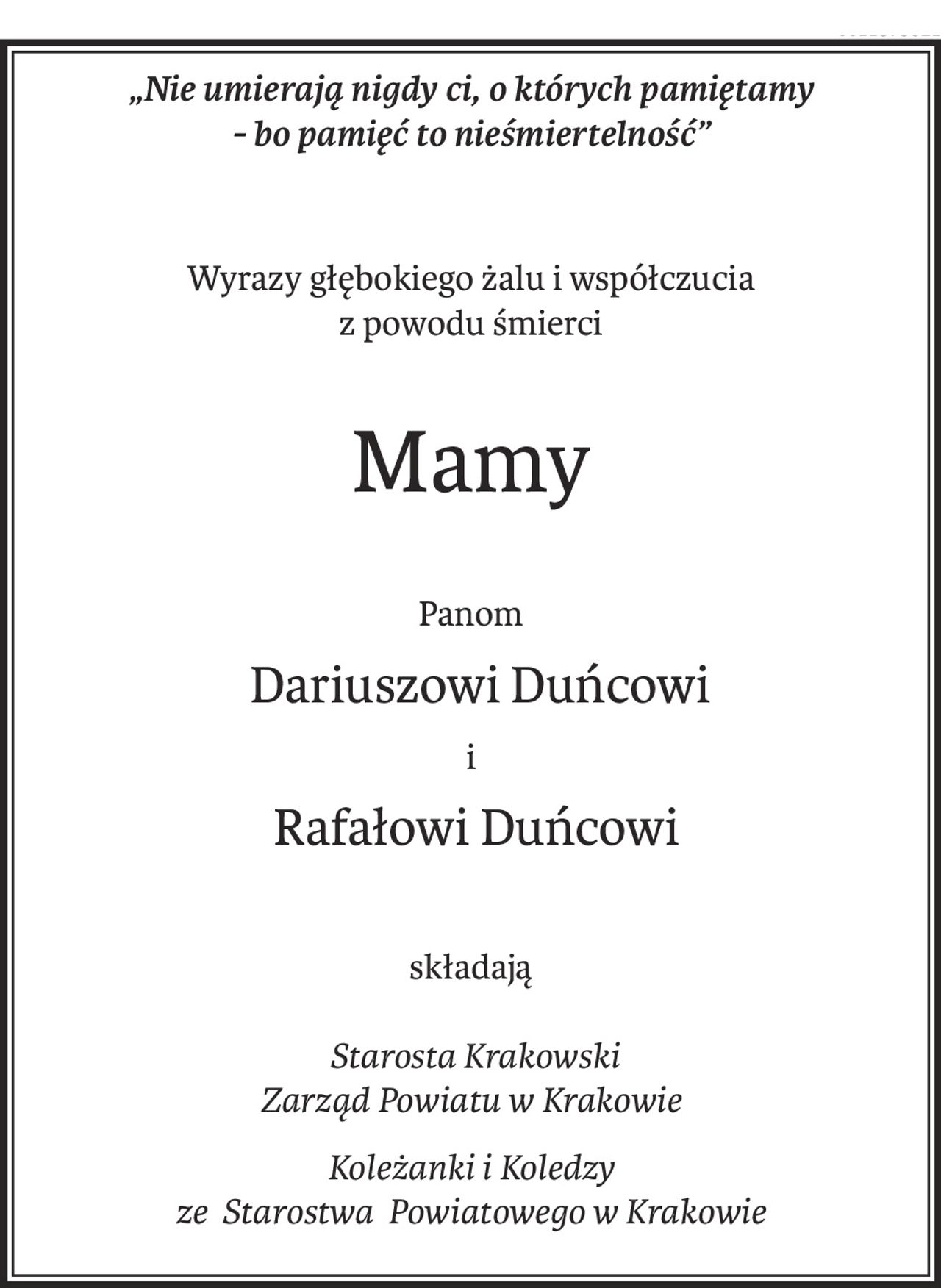 „Nie umierają nigdy ci, o których pamiętamy 
- bo pamięć to nieśmiertelność”
Wyrazy głębokiego żalu i współczucia
z powodu śmierci
Mamy
Panom
 Dariuszowi Duńcowi
i
 Rafałowi Duńcowi
składają
 Starosta Krakowski
Zarząd Powiatu w Krakowie
Koleżanki i Koledzy
ze Starostwa Powiatowego w Krakowie