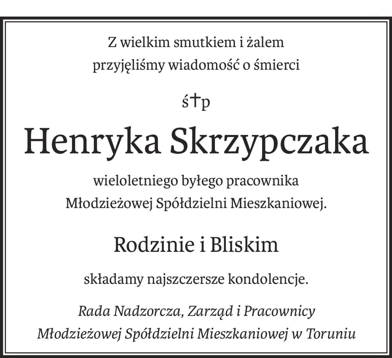 Z wielkim smutkiem i żalem 
przyjęliśmy wiadomość o śmierci
ś+p
Henryka Skrzypczaka
wieloletniego byłego pracownika 
Młodzieżowej Spółdzielni Mieszkaniowej.
Rodzinie i Bliskim
składamy najszczersze kondolencje.
Rada Nadzorcza, Zarząd i Pracownicy
Młodzieżowej Spółdzielni Mieszkaniowej w Toruniu