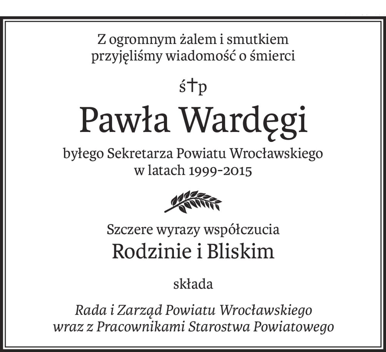 Z ogromnym żalem i smutkiem
przyjęliśmy wiadomość o śmierci
ś+p
Pawła Wardęgi
byłego Sekretarza Powiatu Wrocławskiego
w latach 1999-2015
Szczere wyrazy współczucia
Rodzinie i Bliskim
składa
Rada i Zarząd Powiatu Wrocławskiego 
wraz z Pracownikami Starostwa Powiatowego