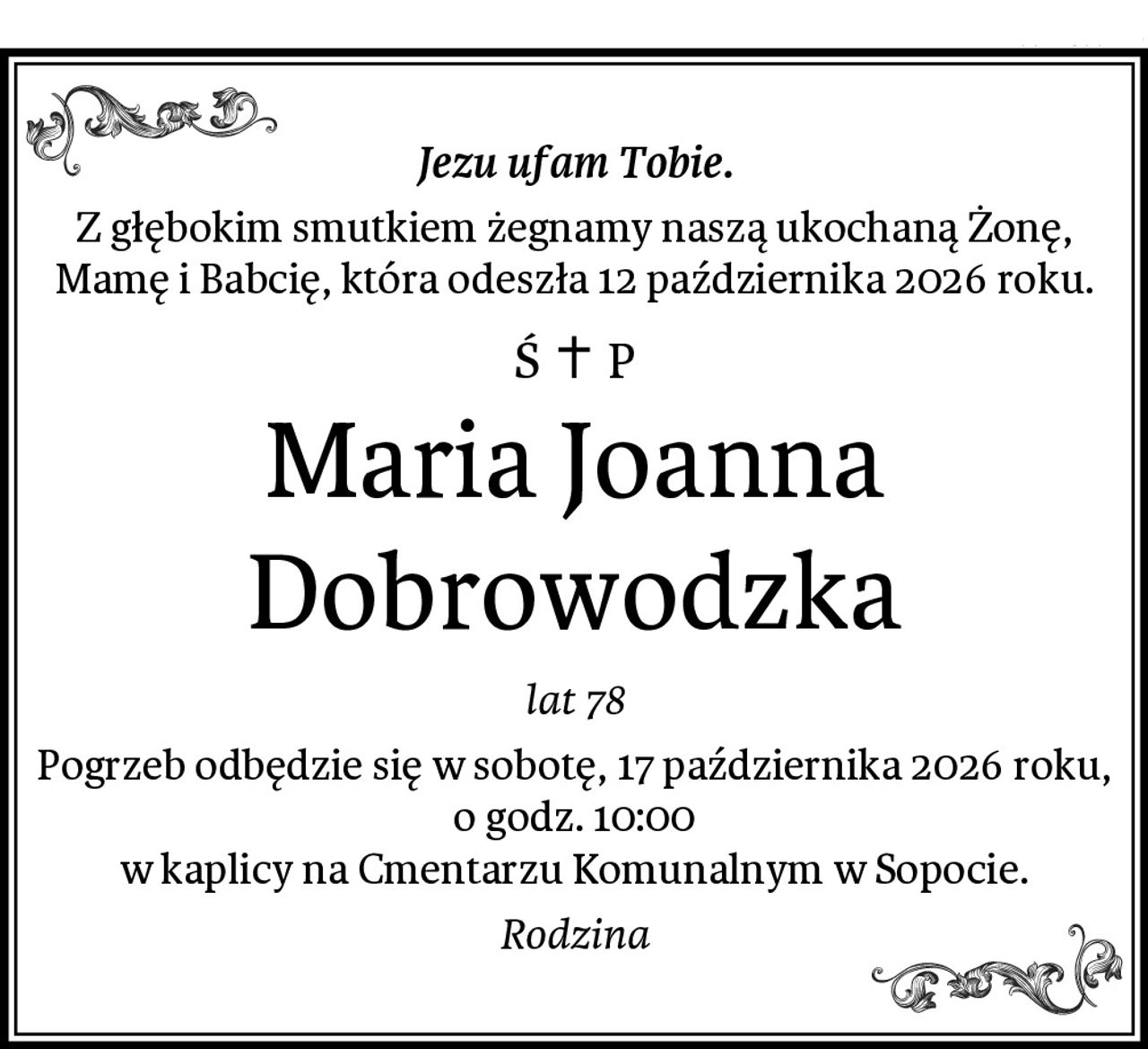 Jezu ufam Tobie.
Z głębokim smutkiem żegnamy naszą ukochaną Żonę, Mamę i Babcię, która odeszła 12 października 2026 roku.
Maria Joanna Dobrowodzka
lat 78
Pogrzeb odbędzie się w sobotę, 17 października 2026 roku, o godz. 10:00
w kaplicy na Cmentarzu Komunalnym w Sopocie.
Rodzina