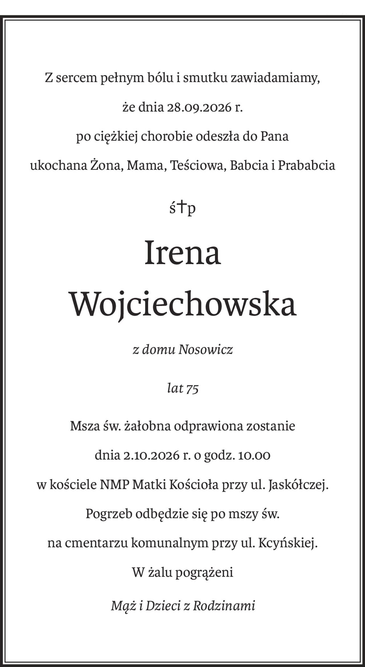 Z sercem pełnym bólu i smutku zawiadamiamy,
że dnia 28.09.2026 r.
po ciężkiej chorobie odeszła do Pana
ukochana Żona, Mama, Teściowa, Babcia i Prababcia
ś+p
Irena
Wojciechowska
z domu Nosowicz
lat 75
Msza św. żałobna odprawiona zostanie
dnia 2.10.2026 r. o godz. 10.00 
w kościele NMP Matki Kościoła przy ul. Jaskółczej.
Pogrzeb odbędzie się po mszy św.
na cmentarzu komunalnym przy ul. Kcyńskiej.
W żalu pogrążeni
Mąż i Dzieci z Rodzinami