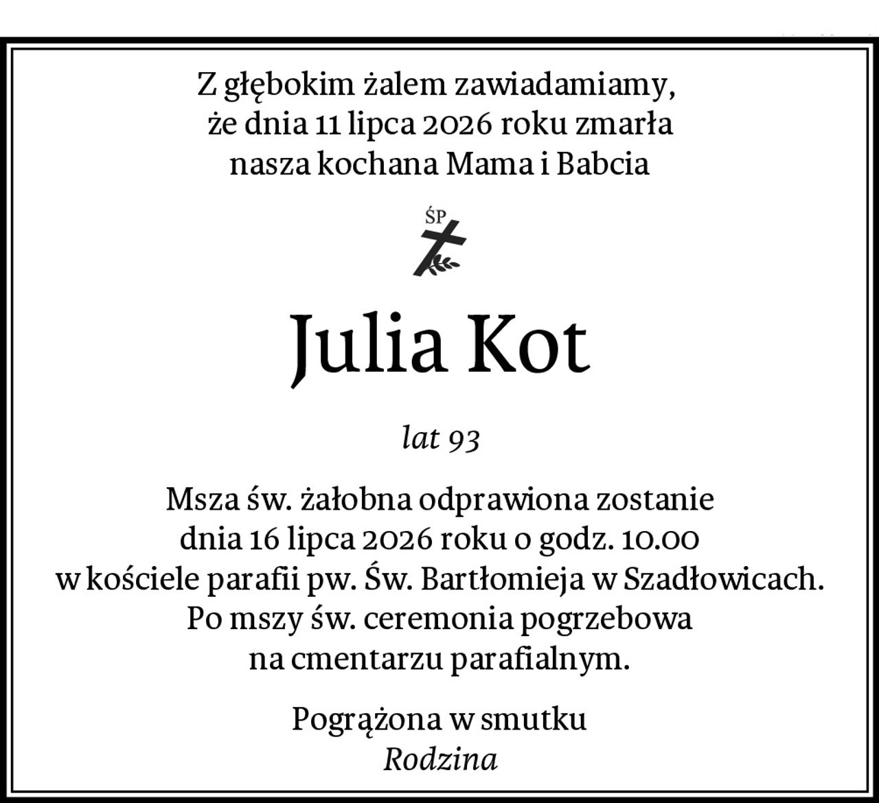 Z głębokim żalem zawiadamiamy, 
że dnia 11 lipca 2026 roku zmarła
nasza kochana Mama i Babcia
Julia Kot
lat 93
Msza św. żałobna odprawiona zostanie
dnia 16 lipca 2026 roku o godz. 10.00
w kościele parafii pw. Św. Bartłomieja w Szadłowicach.
Po mszy św. ceremonia pogrzebowa
na cmentarzu parafialnym.
Pogrążona w smutku
Rodzina