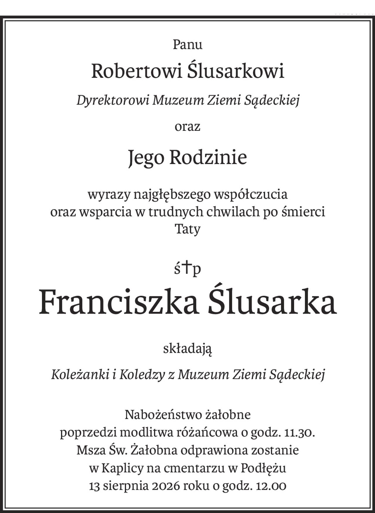 Panu
Robertowi Ślusarkowi
Dyrektorowi Muzeum Ziemi Sądeckiej
oraz
Jego Rodzinie
wyrazy najgłębszego współczucia
oraz wsparcia w trudnych chwilach po śmierci
Taty
ś+p
Franciszka Ślusarka
składają
Koleżanki i Koledzy z Muzeum Ziemi Sądeckiej
Nabożeństwo żałobne
poprzedzi modlitwa różańcowa o godz. 11.30.
Msza Św. Żałobna odprawiona zostanie
w Kaplicy na cmentarzu w Podłężu
13 sierpnia 2026 roku o godz. 12.00