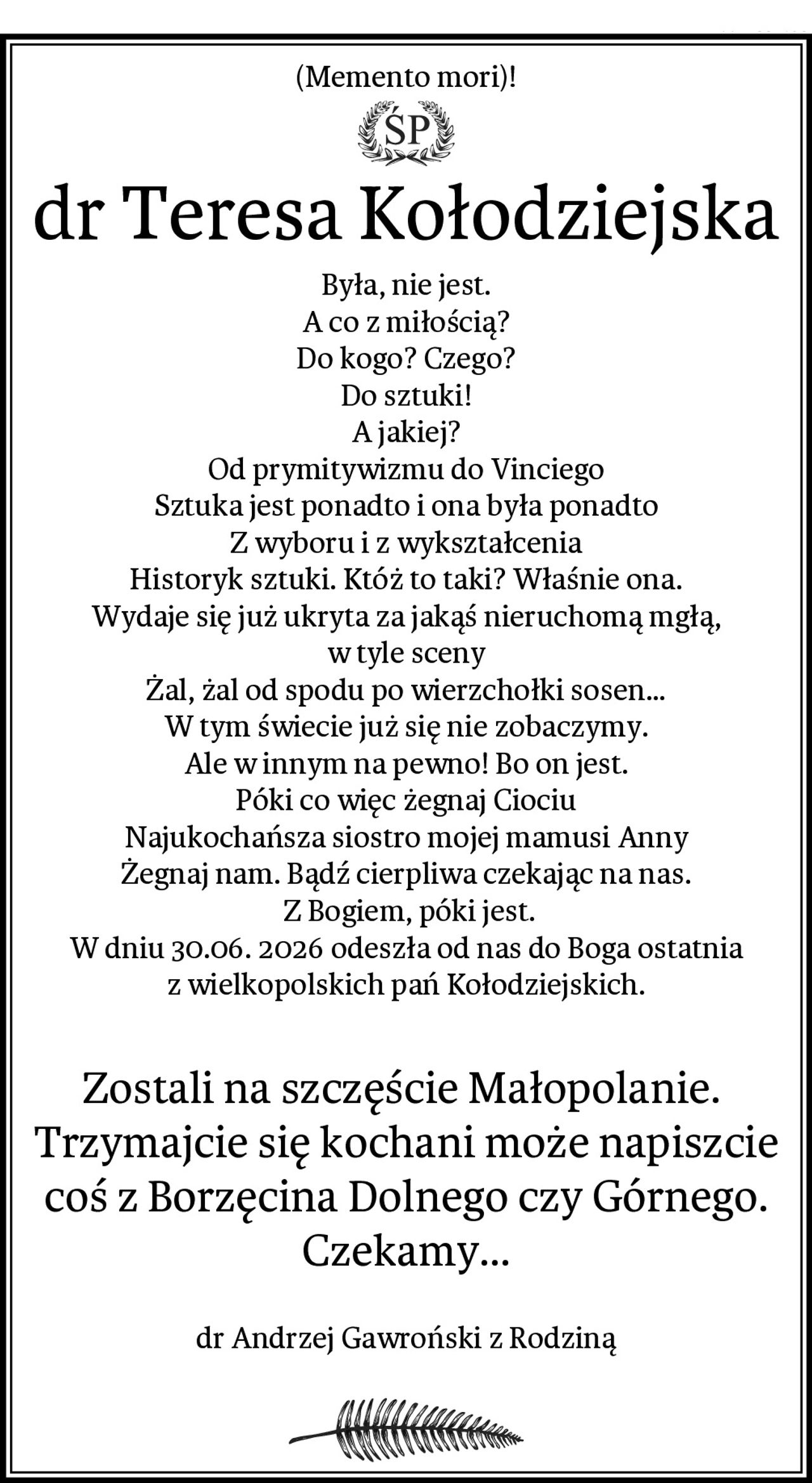 (Memento mori)!
dr Teresa Kołodziejska
Była, nie jest.
A co z miłością?
Do kogo? Czego?
Do sztuki!
A jakiej?
Od prymitywizmu do Vinciego
Sztuka jest ponadto i ona była ponadto
Z wyboru i z wykształcenia
Historyk sztuki. Któż to taki? Właśnie ona.
Wydaje się już ukryta za jakąś nieruchomą mgłą,
w tyle sceny
Żal, żal od spodu po wierzchołki sosen…
W tym świecie już się nie zobaczymy.
Ale w innym na pewno! Bo on jest.
Póki co więc żegnaj Ciociu
Najukochańsza siostro mojej mamusi Anny
Żegnaj nam. Bądź cierpliwa czekając na nas.
 Z Bogiem, póki jest.
W dniu 30.06. 2026 odeszła od nas do Boga ostatnia z wielkopolskich pań Kołodziejskich.

Zostali na szczęście Małopolanie. 
Trzymajcie się kochani może napiszcie coś z Borzęcina Dolnego czy Górnego.
Czekamy…

dr Andrzej Gawroński z Rodziną